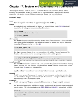 Chapter 17. System and Administrative Commands
The startup and shutdown scripts in /etc/rc.d illustrate the uses (and usefulness) of many of these
comands. These are usually invoked by root and used for system maintenance or emergency filesystem
repairs. Use with caution, as some of these commands may damage your system if misused.
Users and Groups
users
Show all logged on users. This is the approximate equivalent of who -q.
groups
Lists the current user and the groups she belongs to. This corresponds to the $GROUPS internal
variable, but gives the group names, rather than the numbers.
bash$ groups
bozita cdrom cdwriter audio xgrp
bash$ echo $GROUPS
501
chown, chgrp
The chown command changes the ownership of a file or files. This command is a useful method that
root can use to shift file ownership from one user to another. An ordinary user may not change the
ownership of files, not even her own files. [1]
root# chown bozo *.txt
The chgrp command changes the group ownership of a file or files. You must be owner of the
file(s) as well as a member of the destination group (or root) to use this operation.
1 chgrp --recursive dunderheads *.data
2 # The "dunderheads" group will now own all the "*.data" files
3 #+ all the way down the $PWD directory tree (that's what "recursive" means).
useradd, userdel
The useradd administrative command adds a user account to the system and creates a home directory
for that particular user, if so specified. The corresponding userdel command removes a user account
from the system [2] and deletes associated files.
The adduser command is a synonym for useradd and is usually a symbolic link to it.
usermod
Modify a user account. Changes may be made to the password, group membership, expiration date,
and other attributes of a given user's account. With this command, a user's password may be locked,
which has the effect of disabling the account.
groupmod
Modify a given group. The group name and/or ID number may be changed using this command.
id
The id command lists the real and effective user IDs and the group IDs of the user associated with the
current process. This is the counterpart to the $UID, $EUID, and $GROUPS internal Bash variables.
bash$ id
uid=501(bozo) gid=501(bozo) groups=501(bozo),22(cdrom),80(cdwriter),81(audio)
bash$ echo $UID
501
 