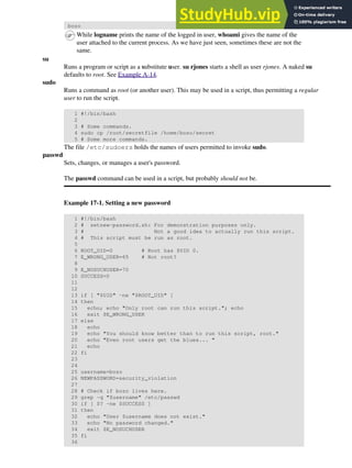 bozo
While logname prints the name of the logged in user, whoami gives the name of the
user attached to the current process. As we have just seen, sometimes these are not the
same.
su
Runs a program or script as a substitute user. su rjones starts a shell as user rjones. A naked su
defaults to root. See Example A-14.
sudo
Runs a command as root (or another user). This may be used in a script, thus permitting a regular
user to run the script.
1 #!/bin/bash
2
3 # Some commands.
4 sudo cp /root/secretfile /home/bozo/secret
5 # Some more commands.
The file /etc/sudoers holds the names of users permitted to invoke sudo.
passwd
Sets, changes, or manages a user's password.
The passwd command can be used in a script, but probably should not be.
Example 17-1. Setting a new password
1 #!/bin/bash
2 # setnew-password.sh: For demonstration purposes only.
3 # Not a good idea to actually run this script.
4 # This script must be run as root.
5
6 ROOT_UID=0 # Root has $UID 0.
7 E_WRONG_USER=65 # Not root?
8
9 E_NOSUCHUSER=70
10 SUCCESS=0
11
12
13 if [ "$UID" -ne "$ROOT_UID" ]
14 then
15 echo; echo "Only root can run this script."; echo
16 exit $E_WRONG_USER
17 else
18 echo
19 echo "You should know better than to run this script, root."
20 echo "Even root users get the blues... "
21 echo
22 fi
23
24
25 username=bozo
26 NEWPASSWORD=security_violation
27
28 # Check if bozo lives here.
29 grep -q "$username" /etc/passwd
30 if [ $? -ne $SUCCESS ]
31 then
32 echo "User $username does not exist."
33 echo "No password changed."
34 exit $E_NOSUCHUSER
35 fi
36
 