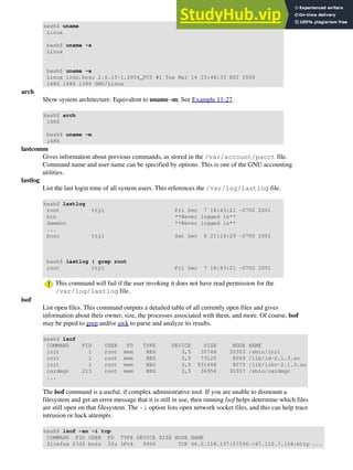 bash$ uname
Linux
bash$ uname -s
Linux
bash$ uname -a
Linux iron.bozo 2.6.15-1.2054_FC5 #1 Tue Mar 14 15:48:33 EST 2006
i686 i686 i386 GNU/Linux
arch
Show system architecture. Equivalent to uname -m. See Example 11-27.
bash$ arch
i686
bash$ uname -m
i686
lastcomm
Gives information about previous commands, as stored in the /var/account/pacct file.
Command name and user name can be specified by options. This is one of the GNU accounting
utilities.
lastlog
List the last login time of all system users. This references the /var/log/lastlog file.
bash$ lastlog
root tty1 Fri Dec 7 18:43:21 -0700 2001
bin **Never logged in**
daemon **Never logged in**
...
bozo tty1 Sat Dec 8 21:14:29 -0700 2001
bash$ lastlog | grep root
root tty1 Fri Dec 7 18:43:21 -0700 2001
This command will fail if the user invoking it does not have read permission for the
/var/log/lastlog file.
lsof
List open files. This command outputs a detailed table of all currently open files and gives
information about their owner, size, the processes associated with them, and more. Of course, lsof
may be piped to grep and/or awk to parse and analyze its results.
bash$ lsof
COMMAND PID USER FD TYPE DEVICE SIZE NODE NAME
init 1 root mem REG 3,5 30748 30303 /sbin/init
init 1 root mem REG 3,5 73120 8069 /lib/ld-2.1.3.so
init 1 root mem REG 3,5 931668 8075 /lib/libc-2.1.3.so
cardmgr 213 root mem REG 3,5 36956 30357 /sbin/cardmgr
...
The lsof command is a useful, if complex administrative tool. If you are unable to dismount a
filesystem and get an error message that it is still in use, then running lsof helps determine which files
are still open on that filesystem. The -i option lists open network socket files, and this can help trace
intrusion or hack attempts.
bash$ lsof -an -i tcp
COMMAND PID USER FD TYPE DEVICE SIZE NODE NAME
firefox 2330 bozo 32u IPv4 9956 TCP 66.0.118.137:57596->67.112.7.104:http ...
 