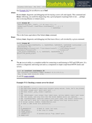 firefox 2330 bozo 38u IPv4 10535 TCP 66.0.118.137:57708->216.79.48.24:http ...
See Example 30-2 for an effective use of lsof.
strace
System trace: diagnostic and debugging tool for tracing system calls and signals. This command and
ltrace, following, are useful for diagnosing why a given program or package fails to run . . . perhaps
due to missing libraries or related causes.
bash$ strace df
execve("/bin/df", ["df"], [/* 45 vars */]) = 0
uname({sys="Linux", node="bozo.localdomain", ...}) = 0
brk(0) = 0x804f5e4
...
This is the Linux equivalent of the Solaris truss command.
ltrace
Library trace: diagnostic and debugging tool that traces library calls invoked by a given command.
bash$ ltrace df
__libc_start_main(0x804a910, 1, 0xbfb589a4, 0x804fb70, 0x804fb68 <unfinished ...>:
setlocale(6, "") = "en_US.UTF-8"
bindtextdomain("coreutils", "/usr/share/locale") = "/usr/share/locale"
textdomain("coreutils") = "coreutils"
__cxa_atexit(0x804b650, 0, 0, 0x8052bf0, 0xbfb58908) = 0
getenv("DF_BLOCK_SIZE") = NULL
...
nc
The nc (netcat) utility is a complete toolkit for connecting to and listening to TCP and UDP ports. It is
useful as a diagnostic and testing tool and as a component in simple script-based HTTP clients and
servers.
bash$ nc localhost.localdomain 25
220 localhost.localdomain ESMTP Sendmail 8.13.1/8.13.1;
Thu, 31 Mar 2005 15:41:35 -0700
A real-life usage example.
Example 17-5. Checking a remote server for identd
1 #! /bin/sh
2 ## Duplicate DaveG's ident-scan thingie using netcat. Oooh, he'll be p*ssed.
3 ## Args: target port [port port port ...]
4 ## Hose stdout _and_ stderr together.
5 ##
6 ## Advantages: runs slower than ident-scan, giving remote inetd less cause
7 ##+ for alarm, and only hits the few known daemon ports you specify.
8 ## Disadvantages: requires numeric-only port args, the output sleazitude,
9 ##+ and won't work for r-services when coming from high source ports.
10 # Script author: Hobbit <hobbit@avian.org>
11 # Used in ABS Guide with permission.
12
13 # ---------------------------------------------------
14 E_BADARGS=65 # Need at least two args.
15 TWO_WINKS=2 # How long to sleep.
16 THREE_WINKS=3
17 IDPORT=113 # Authentication "tap ident" port.
18 RAND1=999
 