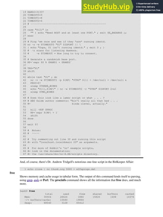 19 RAND2=31337
20 TIMEOUT0=9
21 TIMEOUT1=8
22 TIMEOUT2=4
23 # ---------------------------------------------------
24
25 case "${2}" in
26 "" ) echo "Need HOST and at least one PORT." ; exit $E_BADARGS ;;
27 esac
28
29 # Ping 'em once and see if they *are* running identd.
30 nc -z -w $TIMEOUT0 "$1" $IDPORT || 
31 { echo "Oops, $1 isn't running identd." ; exit 0 ; }
32 # -z scans for listening daemons.
33 # -w $TIMEOUT = How long to try to connect.
34
35 # Generate a randomish base port.
36 RP=`expr $$ % $RAND1 + $RAND2`
37
38 TRG="$1"
39 shift
40
41 while test "$1" ; do
42 nc -v -w $TIMEOUT1 -p ${RP} "$TRG" ${1} < /dev/null > /dev/null &
43 PROC=$!
44 sleep $THREE_WINKS
45 echo "${1},${RP}" | nc -w $TIMEOUT2 -r "$TRG" $IDPORT 2>&1
46 sleep $TWO_WINKS
47
48 # Does this look like a lamer script or what . . . ?
49 # ABS Guide author comments: "Ain't really all that bad . . .
50 #+ kinda clever, actually."
51
52 kill -HUP $PROC
53 RP=`expr ${RP} + 1`
54 shift
55 done
56
57 exit $?
58
59 # Notes:
60 # -----
61
62 # Try commenting out line 30 and running this script
63 #+ with "localhost.localdomain 25" as arguments.
64
65 # For more of Hobbit's 'nc' example scripts,
66 #+ look in the documentation:
67 #+ the /usr/share/doc/nc-X.XX/scripts directory.
And, of course, there's Dr. Andrew Tridgell's notorious one-line script in the BitKeeper Affair:
1 echo clone | nc thunk.org 5000 > e2fsprogs.dat
free
Shows memory and cache usage in tabular form. The output of this command lends itself to parsing,
using grep, awk or Perl. The procinfo command shows all the information that free does, and much
more.
bash$ free
total used free shared buffers cached
Mem: 30504 28624 1880 15820 1608 16376
-/+ buffers/cache: 10640 19864
Swap: 68540 3128 65412
 