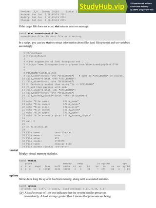 Device: 3,8 Inode: 18185 Links: 1
Access: Sat Jun 2 16:40:24 2001
Modify: Sat Jun 2 16:40:24 2001
Change: Sat Jun 2 16:40:24 2001
If the target file does not exist, stat returns an error message.
bash$ stat nonexistent-file
nonexistent-file: No such file or directory
In a script, you can use stat to extract information about files (and filesystems) and set variables
accordingly.
1 #!/bin/bash
2 # fileinfo2.sh
3
4 # Per suggestion of Joël Bourquard and . . .
5 # http://www.linuxquestions.org/questions/showthread.php?t=410766
6
7
8 FILENAME=testfile.txt
9 file_name=$(stat -c%n "$FILENAME") # Same as "$FILENAME" of course.
10 file_owner=$(stat -c%U "$FILENAME")
11 file_size=$(stat -c%s "$FILENAME")
12 # Certainly easier than using "ls -l $FILENAME"
13 #+ and then parsing with sed.
14 file_inode=$(stat -c%i "$FILENAME")
15 file_type=$(stat -c%F "$FILENAME")
16 file_access_rights=$(stat -c%A "$FILENAME")
17
18 echo "File name: $file_name"
19 echo "File owner: $file_owner"
20 echo "File size: $file_size"
21 echo "File inode: $file_inode"
22 echo "File type: $file_type"
23 echo "File access rights: $file_access_rights"
24
25 exit 0
26
27 sh fileinfo2.sh
28
29 File name: testfile.txt
30 File owner: bozo
31 File size: 418
32 File inode: 1730378
33 File type: regular file
34 File access rights: -rw-rw-r--
vmstat
Display virtual memory statistics.
bash$ vmstat
procs memory swap io system cpu
r b w swpd free buff cache si so bi bo in cs us sy id
0 0 0 0 11040 2636 38952 0 0 33 7 271 88 8 3 89
uptime
Shows how long the system has been running, along with associated statistics.
bash$ uptime
10:28pm up 1:57, 3 users, load average: 0.17, 0.34, 0.27
A load average of 1 or less indicates that the system handles processes
immediately. A load average greater than 1 means that processes are being
 