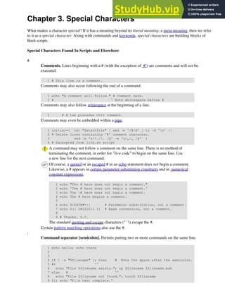 Chapter 3. Special Characters
What makes a character special? If it has a meaning beyond its literal meaning, a meta-meaning, then we refer
to it as a special character. Along with commands and keywords, special characters are building blocks of
Bash scripts.
Special Characters Found In Scripts and Elsewhere
#
Comments. Lines beginning with a # (with the exception of #!) are comments and will not be
executed.
1 # This line is a comment.
Comments may also occur following the end of a command.
1 echo "A comment will follow." # Comment here.
2 # ^ Note whitespace before #
Comments may also follow whitespace at the beginning of a line.
1 # A tab precedes this comment.
Comments may even be embedded within a pipe.
1 initial=( `cat "$startfile" | sed -e '/#/d' | tr -d 'n' |
2 # Delete lines containing '#' comment character.
3 sed -e 's/./. /g' -e 's/_/_ /g'` )
4 # Excerpted from life.sh script
A command may not follow a comment on the same line. There is no method of
terminating the comment, in order for "live code" to begin on the same line. Use
a new line for the next command.
Of course, a quoted or an escaped # in an echo statement does not begin a comment.
Likewise, a # appears in certain parameter-substitution constructs and in numerical
constant expressions.
1 echo "The # here does not begin a comment."
2 echo 'The # here does not begin a comment.'
3 echo The # here does not begin a comment.
4 echo The # here begins a comment.
5
6 echo ${PATH#*:} # Parameter substitution, not a comment.
7 echo $(( 2#101011 )) # Base conversion, not a comment.
8
9 # Thanks, S.C.
The standard quoting and escape characters (" ' ) escape the #.
Certain pattern matching operations also use the #.
;
Command separator [semicolon]. Permits putting two or more commands on the same line.
1 echo hello; echo there
2
3
4 if [ -x "$filename" ]; then # Note the space after the semicolon.
5 #+ ^^
6 echo "File $filename exists."; cp $filename $filename.bak
7 else # ^^
8 echo "File $filename not found."; touch $filename
9 fi; echo "File test complete."
 
