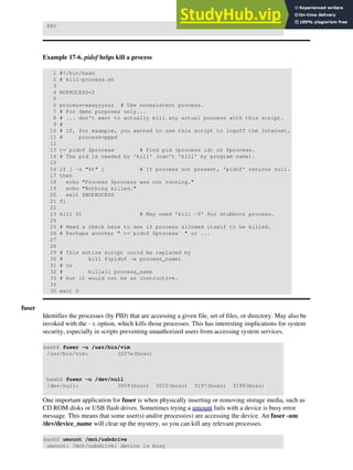 880
Example 17-6. pidof helps kill a process
1 #!/bin/bash
2 # kill-process.sh
3
4 NOPROCESS=2
5
6 process=xxxyyyzzz # Use nonexistent process.
7 # For demo purposes only...
8 # ... don't want to actually kill any actual process with this script.
9 #
10 # If, for example, you wanted to use this script to logoff the Internet,
11 # process=pppd
12
13 t=`pidof $process` # Find pid (process id) of $process.
14 # The pid is needed by 'kill' (can't 'kill' by program name).
15
16 if [ -z "$t" ] # If process not present, 'pidof' returns null.
17 then
18 echo "Process $process was not running."
19 echo "Nothing killed."
20 exit $NOPROCESS
21 fi
22
23 kill $t # May need 'kill -9' for stubborn process.
24
25 # Need a check here to see if process allowed itself to be killed.
26 # Perhaps another " t=`pidof $process` " or ...
27
28
29 # This entire script could be replaced by
30 # kill $(pidof -x process_name)
31 # or
32 # killall process_name
33 # but it would not be as instructive.
34
35 exit 0
fuser
Identifies the processes (by PID) that are accessing a given file, set of files, or directory. May also be
invoked with the -k option, which kills those processes. This has interesting implications for system
security, especially in scripts preventing unauthorized users from accessing system services.
bash$ fuser -u /usr/bin/vim
/usr/bin/vim: 3207e(bozo)
bash$ fuser -u /dev/null
/dev/null: 3009(bozo) 3010(bozo) 3197(bozo) 3199(bozo)
One important application for fuser is when physically inserting or removing storage media, such as
CD ROM disks or USB flash drives. Sometimes trying a umount fails with a device is busy error
message. This means that some user(s) and/or process(es) are accessing the device. An fuser -um
/dev/device_name will clear up the mystery, so you can kill any relevant processes.
bash$ umount /mnt/usbdrive
umount: /mnt/usbdrive: device is busy
 