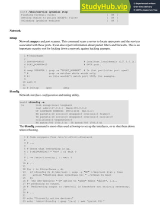 root# /sbin/service iptables stop
Flushing firewall rules: [ OK ]
Setting chains to policy ACCEPT: filter [ OK ]
Unloading iptables modules: [ OK ]
Network
nmap
Network mapper and port scanner. This command scans a server to locate open ports and the services
associated with those ports. It can also report information about packet filters and firewalls. This is an
important security tool for locking down a network against hacking attempts.
1 #!/bin/bash
2
3 SERVER=$HOST # localhost.localdomain (127.0.0.1).
4 PORT_NUMBER=25 # SMTP port.
5
6 nmap $SERVER | grep -w "$PORT_NUMBER" # Is that particular port open?
7 # grep -w matches whole words only,
8 #+ so this wouldn't match port 1025, for example.
9
10 exit 0
11
12 # 25/tcp open smtp
ifconfig
Network interface configuration and tuning utility.
bash$ ifconfig -a
lo Link encap:Local Loopback
inet addr:127.0.0.1 Mask:255.0.0.0
UP LOOPBACK RUNNING MTU:16436 Metric:1
RX packets:10 errors:0 dropped:0 overruns:0 frame:0
TX packets:10 errors:0 dropped:0 overruns:0 carrier:0
collisions:0 txqueuelen:0
RX bytes:700 (700.0 b) TX bytes:700 (700.0 b)
The ifconfig command is most often used at bootup to set up the interfaces, or to shut them down
when rebooting.
1 # Code snippets from /etc/rc.d/init.d/network
2
3 # ...
4
5 # Check that networking is up.
6 [ ${NETWORKING} = "no" ] && exit 0
7
8 [ -x /sbin/ifconfig ] || exit 0
9
10 # ...
11
12 for i in $interfaces ; do
13 if ifconfig $i 2>/dev/null | grep -q "UP" >/dev/null 2>&1 ; then
14 action "Shutting down interface $i: " ./ifdown $i boot
15 fi
16 # The GNU-specific "-q" option to "grep" means "quiet", i.e.,
17 #+ producing no output.
18 # Redirecting output to /dev/null is therefore not strictly necessary.
19
20 # ...
21
22 echo "Currently active devices:"
23 echo `/sbin/ifconfig | grep ^[a-z] | awk '{print $1}'`
 