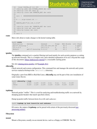 16 local $LOCAL_IP ttl 255
17 /sbin/ip addr add $OTHER_IFACE dev netb
18 /sbin/ip link set netb up
19 /sbin/ip route add $REMOTE_NET dev netb
20
21 exit 0 #############################################
22
23 # --- stop-tunnel.sh ---
24
25 REMOTE_NET="192.168.3.0/24"
26
27 /sbin/ip route del $REMOTE_NET dev netb
28 /sbin/ip link set netb down
29 /sbin/ip tunnel del netb
30
31 exit 0
route
Show info about or make changes to the kernel routing table.
bash$ route
Destination Gateway Genmask Flags MSS Window irtt Iface
pm3-67.bozosisp * 255.255.255.255 UH 40 0 0 ppp0
127.0.0.0 * 255.0.0.0 U 40 0 0 lo
default pm3-67.bozosisp 0.0.0.0 UG 40 0 0 ppp0
iptables
The iptables command set is a packet filtering tool used mainly for such security purposes as setting
up network firewalls. This is a complex tool, and a detailed explanation of its use is beyond the scope
of this document. Oskar Andreasson's tutorial is a reasonable starting point.
See also shutting down iptables and Example 30-2.
chkconfig
Check network and system configuration. This command lists and manages the network and system
services started at bootup in the /etc/rc?.d directory.
Originally a port from IRIX to Red Hat Linux, chkconfig may not be part of the core installation of
some Linux flavors.
bash$ chkconfig --list
atd 0:off 1:off 2:off 3:on 4:on 5:on 6:off
rwhod 0:off 1:off 2:off 3:off 4:off 5:off 6:off
...
tcpdump
Network packet "sniffer." This is a tool for analyzing and troubleshooting traffic on a network by
dumping packet headers that match specified criteria.
Dump ip packet traffic between hosts bozoville and caduceus:
bash$ tcpdump ip host bozoville and caduceus
Of course, the output of tcpdump can be parsed with certain of the previously discussed text
processing utilities.
Filesystem
mount
Mount a filesystem, usually on an external device, such as a floppy or CDROM. The file
 