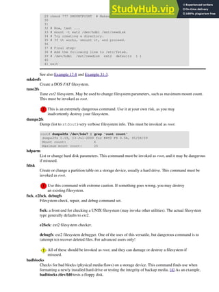 29 chmod 777 $MOUNTPOINT # Makes new drive accessible to all users.
30
31
32 # Now, test ...
33 # mount -t ext2 /dev/hdb1 /mnt/newdisk
34 # Try creating a directory.
35 # If it works, umount it, and proceed.
36
37 # Final step:
38 # Add the following line to /etc/fstab.
39 # /dev/hdb1 /mnt/newdisk ext2 defaults 1 1
40
41 exit
See also Example 17-8 and Example 31-3.
mkdosfs
Create a DOS FAT filesystem.
tune2fs
Tune ext2 filesystem. May be used to change filesystem parameters, such as maximum mount count.
This must be invoked as root.
This is an extremely dangerous command. Use it at your own risk, as you may
inadvertently destroy your filesystem.
dumpe2fs
Dump (list to stdout) very verbose filesystem info. This must be invoked as root.
root# dumpe2fs /dev/hda7 | grep 'ount count'
dumpe2fs 1.19, 13-Jul-2000 for EXT2 FS 0.5b, 95/08/09
Mount count: 6
Maximum mount count: 20
hdparm
List or change hard disk parameters. This command must be invoked as root, and it may be dangerous
if misused.
fdisk
Create or change a partition table on a storage device, usually a hard drive. This command must be
invoked as root.
Use this command with extreme caution. If something goes wrong, you may destroy
an existing filesystem.
fsck, e2fsck, debugfs
Filesystem check, repair, and debug command set.
fsck: a front end for checking a UNIX filesystem (may invoke other utilities). The actual filesystem
type generally defaults to ext2.
e2fsck: ext2 filesystem checker.
debugfs: ext2 filesystem debugger. One of the uses of this versatile, but dangerous command is to
(attempt to) recover deleted files. For advanced users only!
All of these should be invoked as root, and they can damage or destroy a filesystem if
misused.
badblocks
Checks for bad blocks (physical media flaws) on a storage device. This command finds use when
formatting a newly installed hard drive or testing the integrity of backup media. [4] As an example,
badblocks /dev/fd0 tests a floppy disk.
 