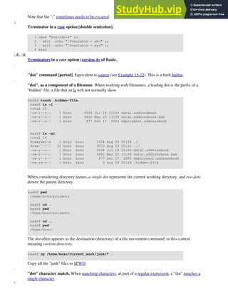 Note that the ";" sometimes needs to be escaped.
;;
Terminator in a case option [double semicolon].
1 case "$variable" in
2 abc) echo "$variable = abc" ;;
3 xyz) echo "$variable = xyz" ;;
4 esac
;;&, ;&
Terminators in a case option (version 4+ of Bash).
.
"dot" command [period]. Equivalent to source (see Example 15-22). This is a bash builtin.
.
"dot", as a component of a filename. When working with filenames, a leading dot is the prefix of a
"hidden" file, a file that an ls will not normally show.
bash$ touch .hidden-file
bash$ ls -l
total 10
-rw-r--r-- 1 bozo 4034 Jul 18 22:04 data1.addressbook
-rw-r--r-- 1 bozo 4602 May 25 13:58 data1.addressbook.bak
-rw-r--r-- 1 bozo 877 Dec 17 2000 employment.addressbook
bash$ ls -al
total 14
drwxrwxr-x 2 bozo bozo 1024 Aug 29 20:54 ./
drwx------ 52 bozo bozo 3072 Aug 29 20:51 ../
-rw-r--r-- 1 bozo bozo 4034 Jul 18 22:04 data1.addressbook
-rw-r--r-- 1 bozo bozo 4602 May 25 13:58 data1.addressbook.bak
-rw-r--r-- 1 bozo bozo 877 Dec 17 2000 employment.addressbook
-rw-rw-r-- 1 bozo bozo 0 Aug 29 20:54 .hidden-file
When considering directory names, a single dot represents the current working directory, and two dots
denote the parent directory.
bash$ pwd
/home/bozo/projects
bash$ cd .
bash$ pwd
/home/bozo/projects
bash$ cd ..
bash$ pwd
/home/bozo/
The dot often appears as the destination (directory) of a file movement command, in this context
meaning current directory.
bash$ cp /home/bozo/current_work/junk/* .
Copy all the "junk" files to $PWD.
.
"dot" character match. When matching characters, as part of a regular expression, a "dot" matches a
single character.
"
 