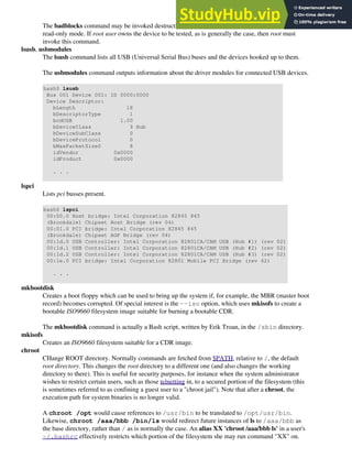 The badblocks command may be invoked destructively (overwrite all data) or in non-destructive
read-only mode. If root user owns the device to be tested, as is generally the case, then root must
invoke this command.
lsusb, usbmodules
The lsusb command lists all USB (Universal Serial Bus) buses and the devices hooked up to them.
The usbmodules command outputs information about the driver modules for connected USB devices.
bash$ lsusb
Bus 001 Device 001: ID 0000:0000
Device Descriptor:
bLength 18
bDescriptorType 1
bcdUSB 1.00
bDeviceClass 9 Hub
bDeviceSubClass 0
bDeviceProtocol 0
bMaxPacketSize0 8
idVendor 0x0000
idProduct 0x0000
. . .
lspci
Lists pci busses present.
bash$ lspci
00:00.0 Host bridge: Intel Corporation 82845 845
(Brookdale) Chipset Host Bridge (rev 04)
00:01.0 PCI bridge: Intel Corporation 82845 845
(Brookdale) Chipset AGP Bridge (rev 04)
00:1d.0 USB Controller: Intel Corporation 82801CA/CAM USB (Hub #1) (rev 02)
00:1d.1 USB Controller: Intel Corporation 82801CA/CAM USB (Hub #2) (rev 02)
00:1d.2 USB Controller: Intel Corporation 82801CA/CAM USB (Hub #3) (rev 02)
00:1e.0 PCI bridge: Intel Corporation 82801 Mobile PCI Bridge (rev 42)
. . .
mkbootdisk
Creates a boot floppy which can be used to bring up the system if, for example, the MBR (master boot
record) becomes corrupted. Of special interest is the --iso option, which uses mkisofs to create a
bootable ISO9660 filesystem image suitable for burning a bootable CDR.
The mkbootdisk command is actually a Bash script, written by Erik Troan, in the /sbin directory.
mkisofs
Creates an ISO9660 filesystem suitable for a CDR image.
chroot
CHange ROOT directory. Normally commands are fetched from $PATH, relative to /, the default
root directory. This changes the root directory to a different one (and also changes the working
directory to there). This is useful for security purposes, for instance when the system administrator
wishes to restrict certain users, such as those telnetting in, to a secured portion of the filesystem (this
is sometimes referred to as confining a guest user to a "chroot jail"). Note that after a chroot, the
execution path for system binaries is no longer valid.
A chroot /opt would cause references to /usr/bin to be translated to /opt/usr/bin.
Likewise, chroot /aaa/bbb /bin/ls would redirect future instances of ls to /aaa/bbb as
the base directory, rather than / as is normally the case. An alias XX 'chroot /aaa/bbb ls' in a user's
~/.bashrc effectively restricts which portion of the filesystem she may run command "XX" on.
 