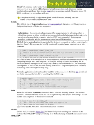 The chroot command is also handy when running from an emergency boot floppy (chroot to
/dev/fd0), or as an option to lilo when recovering from a system crash. Other uses include
installation from a different filesystem (an rpm option) or running a readonly filesystem from a CD
ROM. Invoke only as root, and use with care.
It might be necessary to copy certain system files to a chrooted directory, since the
normal $PATH can no longer be relied upon.
lockfile
This utility is part of the procmail package (www.procmail.org). It creates a lock file, a semaphore
that controls access to a file, device, or resource.
Definition: A semaphore is a flag or signal. (The usage originated in railroading, where a
colored flag, lantern, or striped movable arm semaphore indicated whether a particular track was in
use and therefore unavailable for another train.) A UNIX process can check the appropriate
semaphore to determine whether a particular resource is available/accessible.
The lock file serves as a flag that this particular file, device, or resource is in use by a process (and is
therefore "busy"). The presence of a lock file permits only restricted access (or no access) to other
processes.
1 lockfile /home/bozo/lockfiles/$0.lock
2 # Creates a write-protected lockfile prefixed with the name of the script.
3
4 lockfile /home/bozo/lockfiles/${0##*/}.lock
5 # A safer version of the above, as pointed out by E. Choroba.
Lock files are used in such applications as protecting system mail folders from simultaneously being
changed by multiple users, indicating that a modem port is being accessed, and showing that an
instance of Firefox is using its cache. Scripts may check for the existence of a lock file created by a
certain process to check if that process is running. Note that if a script attempts to create a lock file
that already exists, the script will likely hang.
Normally, applications create and check for lock files in the /var/lock directory. [5] A script can
test for the presence of a lock file by something like the following.
1 appname=xyzip
2 # Application "xyzip" created lock file "/var/lock/xyzip.lock".
3
4 if [ -e "/var/lock/$appname.lock" ]
5 then #+ Prevent other programs & scripts
6 # from accessing files/resources used by xyzip.
7 ...
flock
Much less useful than the lockfile command is flock. It sets an "advisory" lock on a file and then
executes a command while the lock is on. This is to prevent any other process from setting a lock on
that file until completion of the specified command.
1 flock $0 cat $0 > lockfile__$0
2 # Set a lock on the script the above line appears in,
3 #+ while listing the script to stdout.
Unlike lockfile, flock does not automatically create a lock file.
mknod
Creates block or character device files (may be necessary when installing new hardware on the
system). The MAKEDEV utility has virtually all of the functionality of mknod, and is easier to use.
MAKEDEV
 