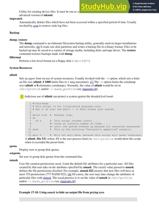 Utility for creating device files. It must be run as root, and in the /dev directory. It is a sort of
advanced version of mknod.
tmpwatch
Automatically deletes files which have not been accessed within a specified period of time. Usually
invoked by cron to remove stale log files.
Backup
dump, restore
The dump command is an elaborate filesystem backup utility, generally used on larger installations
and networks. [6] It reads raw disk partitions and writes a backup file in a binary format. Files to be
backed up may be saved to a variety of storage media, including disks and tape drives. The restore
command restores backups made with dump.
fdformat
Perform a low-level format on a floppy disk (/dev/fd0*).
System Resources
ulimit
Sets an upper limit on use of system resources. Usually invoked with the -f option, which sets a limit
on file size (ulimit -f 1000 limits files to 1 meg maximum). [7] The -t option limits the coredump
size (ulimit -c 0 eliminates coredumps). Normally, the value of ulimit would be set in
/etc/profile and/or ~/.bash_profile (see Appendix H).
Judicious use of ulimit can protect a system against the dreaded fork bomb.
1 #!/bin/bash
2 # This script is for illustrative purposes only.
3 # Run it at your own peril -- it WILL freeze your system.
4
5 while true # Endless loop.
6 do
7 $0 & # This script invokes itself . . .
8 #+ forks an infinite number of times . . .
9 #+ until the system freezes up because all resources exhausted.
10 done # This is the notorious "sorcerer's appentice" scenario.
11
12 exit 0 # Will not exit here, because this script will never terminate.
A ulimit -Hu XX (where XX is the user process limit) in /etc/profile would abort this script
when it exceeded the preset limit.
quota
Display user or group disk quotas.
setquota
Set user or group disk quotas from the command-line.
umask
User file creation permissions mask. Limit the default file attributes for a particular user. All files
created by that user take on the attributes specified by umask. The (octal) value passed to umask
defines the file permissions disabled. For example, umask 022 ensures that new files will have at
most 755 permissions (777 NAND 022). [8] Of course, the user may later change the attributes of
particular files with chmod. The usual practice is to set the value of umask in /etc/profile
and/or ~/.bash_profile (see Appendix H).
Example 17-10. Using umask to hide an output file from prying eyes
 