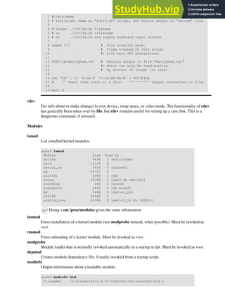 1 #!/bin/bash
2 # rot13a.sh: Same as "rot13.sh" script, but writes output to "secure" file.
3
4 # Usage: ./rot13a.sh filename
5 # or ./rot13a.sh <filename
6 # or ./rot13a.sh and supply keyboard input (stdin)
7
8 umask 177 # File creation mask.
9 # Files created by this script
10 #+ will have 600 permissions.
11
12 OUTFILE=decrypted.txt # Results output to file "decrypted.txt"
13 #+ which can only be read/written
14 # by invoker of script (or root).
15
16 cat "$@" | tr 'a-zA-Z' 'n-za-mN-ZA-M' > $OUTFILE
17 # ^^ Input from stdin or a file. ^^^^^^^^^^ Output redirected to file.
18
19 exit 0
rdev
Get info about or make changes to root device, swap space, or video mode. The functionality of rdev
has generally been taken over by lilo, but rdev remains useful for setting up a ram disk. This is a
dangerous command, if misused.
Modules
lsmod
List installed kernel modules.
bash$ lsmod
Module Size Used by
autofs 9456 2 (autoclean)
opl3 11376 0
serial_cs 5456 0 (unused)
sb 34752 0
uart401 6384 0 [sb]
sound 58368 0 [opl3 sb uart401]
soundlow 464 0 [sound]
soundcore 2800 6 [sb sound]
ds 6448 2 [serial_cs]
i82365 22928 2
pcmcia_core 45984 0 [serial_cs ds i82365]
Doing a cat /proc/modules gives the same information.
insmod
Force installation of a kernel module (use modprobe instead, when possible). Must be invoked as
root.
rmmod
Force unloading of a kernel module. Must be invoked as root.
modprobe
Module loader that is normally invoked automatically in a startup script. Must be invoked as root.
depmod
Creates module dependency file. Usually invoked from a startup script.
modinfo
Output information about a loadable module.
bash$ modinfo hid
filename: /lib/modules/2.4.20-6/kernel/drivers/usb/hid.o
 