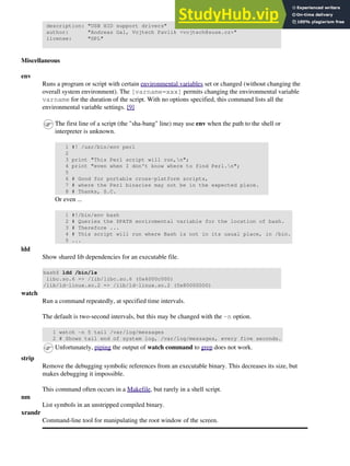 description: "USB HID support drivers"
author: "Andreas Gal, Vojtech Pavlik <vojtech@suse.cz>"
license: "GPL"
Miscellaneous
env
Runs a program or script with certain environmental variables set or changed (without changing the
overall system environment). The [varname=xxx] permits changing the environmental variable
varname for the duration of the script. With no options specified, this command lists all the
environmental variable settings. [9]
The first line of a script (the "sha-bang" line) may use env when the path to the shell or
interpreter is unknown.
1 #! /usr/bin/env perl
2
3 print "This Perl script will run,n";
4 print "even when I don't know where to find Perl.n";
5
6 # Good for portable cross-platform scripts,
7 # where the Perl binaries may not be in the expected place.
8 # Thanks, S.C.
Or even ...
1 #!/bin/env bash
2 # Queries the $PATH enviromental variable for the location of bash.
3 # Therefore ...
4 # This script will run where Bash is not in its usual place, in /bin.
5 ...
ldd
Show shared lib dependencies for an executable file.
bash$ ldd /bin/ls
libc.so.6 => /lib/libc.so.6 (0x4000c000)
/lib/ld-linux.so.2 => /lib/ld-linux.so.2 (0x80000000)
watch
Run a command repeatedly, at specified time intervals.
The default is two-second intervals, but this may be changed with the -n option.
1 watch -n 5 tail /var/log/messages
2 # Shows tail end of system log, /var/log/messages, every five seconds.
Unfortunately, piping the output of watch command to grep does not work.
strip
Remove the debugging symbolic references from an executable binary. This decreases its size, but
makes debugging it impossible.
This command often occurs in a Makefile, but rarely in a shell script.
nm
List symbols in an unstripped compiled binary.
xrandr
Command-line tool for manipulating the root window of the screen.
 