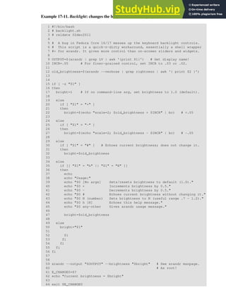 Example 17-11. Backlight: changes the brightness of the (laptop) screen backlight
1 #!/bin/bash
2 # backlight.sh
3 # reldate 02dec2011
4
5 # A bug in Fedora Core 16/17 messes up the keyboard backlight controls.
6 # This script is a quick-n-dirty workaround, essentially a shell wrapper
7 #+ for xrandr. It gives more control than on-screen sliders and widgets.
8
9 OUTPUT=$(xrandr | grep LV | awk '{print $1}') # Get display name!
10 INCR=.05 # For finer-grained control, set INCR to .03 or .02.
11
12 old_brightness=$(xrandr --verbose | grep rightness | awk '{ print $2 }')
13
14
15 if [ -z "$1" ]
16 then
17 bright=1 # If no command-line arg, set brightness to 1.0 (default).
18
19 else
20 if [ "$1" = "+" ]
21 then
22 bright=$(echo "scale=2; $old_brightness + $INCR" | bc) # +.05
23
24 else
25 if [ "$1" = "-" ]
26 then
27 bright=$(echo "scale=2; $old_brightness - $INCR" | bc) # -.05
28
29 else
30 if [ "$1" = "#" ] # Echoes current brightness; does not change it.
31 then
32 bright=$old_brightness
33
34 else
35 if [[ "$1" = "h" || "$1" = "H" ]]
36 then
37 echo
38 echo "Usage:"
39 echo "$0 [No args] Sets/resets brightness to default (1.0)."
40 echo "$0 + Increments brightness by 0.5."
41 echo "$0 - Decrements brightness by 0.5."
42 echo "$0 # Echoes current brightness without changing it."
43 echo "$0 N (number) Sets brightness to N (useful range .7 - 1.2)."
44 echo "$0 h [H] Echoes this help message."
45 echo "$0 any-other Gives xrandr usage message."
46
47 bright=$old_brightness
48
49 else
50 bright="$1"
51
52 fi
53 fi
54 fi
55 fi
56 fi
57
58
59 xrandr --output "$OUTPUT" --brightness "$bright" # See xrandr manpage.
60 # As root!
61 E_CHANGE0=$?
62 echo "Current brightness = $bright"
63
64 exit $E_CHANGE0
 