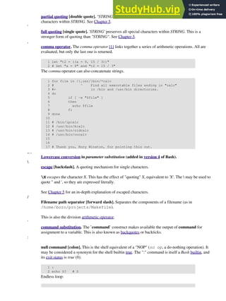 partial quoting [double quote]. "STRING" preserves (from interpretation) most of the special
characters within STRING. See Chapter 5.
'
full quoting [single quote]. 'STRING' preserves all special characters within STRING. This is a
stronger form of quoting than "STRING". See Chapter 5.
,
comma operator. The comma operator [1] links together a series of arithmetic operations. All are
evaluated, but only the last one is returned.
1 let "t2 = ((a = 9, 15 / 3))"
2 # Set "a = 9" and "t2 = 15 / 3"
The comma operator can also concatenate strings.
1 for file in /{,usr/}bin/*calc
2 # ^ Find all executable files ending in "calc"
3 #+ in /bin and /usr/bin directories.
4 do
5 if [ -x "$file" ]
6 then
7 echo $file
8 fi
9 done
10
11 # /bin/ipcalc
12 # /usr/bin/kcalc
13 # /usr/bin/oidcalc
14 # /usr/bin/oocalc
15
16
17 # Thank you, Rory Winston, for pointing this out.
,, ,
Lowercase conversion in parameter substitution (added in version 4 of Bash).

escape [backslash]. A quoting mechanism for single characters.
X escapes the character X. This has the effect of "quoting" X, equivalent to 'X'. The  may be used to
quote " and ', so they are expressed literally.
See Chapter 5 for an in-depth explanation of escaped characters.
/
Filename path separator [forward slash]. Separates the components of a filename (as in
/home/bozo/projects/Makefile).
This is also the division arithmetic operator.
`
command substitution. The `command` construct makes available the output of command for
assignment to a variable. This is also known as backquotes or backticks.
:
null command [colon]. This is the shell equivalent of a "NOP" (no op, a do-nothing operation). It
may be considered a synonym for the shell builtin true. The ":" command is itself a Bash builtin, and
its exit status is true (0).
1 :
2 echo $? # 0
Endless loop:
 