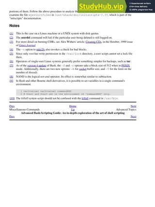 portions of them. Follow the above procedure to analyze them. For some additional insight, you might also
examine the file sysvinitfiles in /usr/share/doc/initscripts-?.??, which is part of the
"initscripts" documentation.
Notes
[1] This is the case on a Linux machine or a UNIX system with disk quotas.
[2] The userdel command will fail if the particular user being deleted is still logged on.
[3] For more detail on burning CDRs, see Alex Withers' article, Creating CDs, in the October, 1999 issue
of Linux Journal.
[4] The -c option to mke2fs also invokes a check for bad blocks.
[5] Since only root has write permission in the /var/lock directory, a user script cannot set a lock file
there.
[6] Operators of single-user Linux systems generally prefer something simpler for backups, such as tar.
[7] As of the version 4 update of Bash, the -f and -c options take a block size of 512 when in POSIX
mode. Additionally, there are two new options: -b for socket buffer size, and -T for the limit on the
number of threads.
[8] NAND is the logical not-and operator. Its effect is somewhat similar to subtraction.
[9] In Bash and other Bourne shell derivatives, it is possible to set variables in a single command's
environment.
1 var1=value1 var2=value2 commandXXX
2 # $var1 and $var2 set in the environment of 'commandXXX' only.
[10] The killall system script should not be confused with the killall command in /usr/bin.
Prev Home Next
Miscellaneous Commands Up Advanced Topics
Advanced Bash-Scripting Guide: An in-depth exploration of the art of shell scripting
Prev Next
 