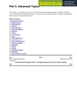 Part 5. Advanced Topics
At this point, we are ready to delve into certain of the difficult and unusual aspects of scripting. Along the
way, we will attempt to "push the envelope" in various ways and examine boundary conditions (what happens
when we move into uncharted territory?).
Table of Contents
18. Regular Expressions
19. Here Documents
20. I/O Redirection
21. Subshells
22. Restricted Shells
23. Process Substitution
24. Functions
25. Aliases
26. List Constructs
27. Arrays
28. Indirect References
29. /dev and /proc
30. Network Programming
31. Of Zeros and Nulls
32. Debugging
33. Options
34. Gotchas
35. Scripting With Style
36. Miscellany
37. Bash, versions 2, 3, and 4
Prev Home Next
System and Administrative
Commands
Regular Expressions
Advanced Bash-Scripting Guide: An in-depth exploration of the art of shell scripting
Prev Next
 
