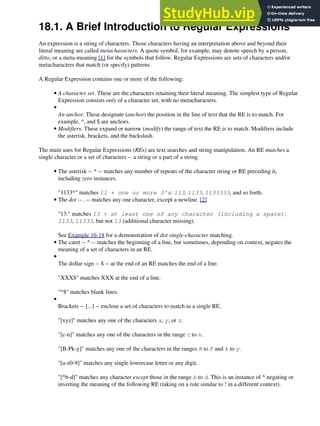 18.1. A Brief Introduction to Regular Expressions
An expression is a string of characters. Those characters having an interpretation above and beyond their
literal meaning are called metacharacters. A quote symbol, for example, may denote speech by a person,
ditto, or a meta-meaning [1] for the symbols that follow. Regular Expressions are sets of characters and/or
metacharacters that match (or specify) patterns.
A Regular Expression contains one or more of the following:
A character set. These are the characters retaining their literal meaning. The simplest type of Regular
Expression consists only of a character set, with no metacharacters.
•
An anchor. These designate (anchor) the position in the line of text that the RE is to match. For
example, ^, and $ are anchors.
•
Modifiers. These expand or narrow (modify) the range of text the RE is to match. Modifiers include
the asterisk, brackets, and the backslash.
•
The main uses for Regular Expressions (REs) are text searches and string manipulation. An RE matches a
single character or a set of characters -- a string or a part of a string.
The asterisk -- * -- matches any number of repeats of the character string or RE preceding it,
including zero instances.
"1133*" matches 11 + one or more 3's: 113, 1133, 1133333, and so forth.
•
The dot -- . -- matches any one character, except a newline. [2]
"13." matches 13 + at least one of any character (including a space):
1133, 11333, but not 13 (additional character missing).
See Example 16-18 for a demonstration of dot single-character matching.
•
The caret -- ^ -- matches the beginning of a line, but sometimes, depending on context, negates the
meaning of a set of characters in an RE.
•
The dollar sign -- $ -- at the end of an RE matches the end of a line.
"XXX$" matches XXX at the end of a line.
"^$" matches blank lines.
•
Brackets -- [...] -- enclose a set of characters to match in a single RE.
"[xyz]" matches any one of the characters x, y, or z.
"[c-n]" matches any one of the characters in the range c to n.
"[B-Pk-y]" matches any one of the characters in the ranges B to P and k to y.
"[a-z0-9]" matches any single lowercase letter or any digit.
"[^b-d]" matches any character except those in the range b to d. This is an instance of ^ negating or
inverting the meaning of the following RE (taking on a role similar to ! in a different context).
•
 