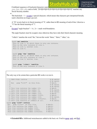 Combined sequences of bracketed characters match common word patterns. "[Yy][Ee][Ss]" matches
yes, Yes, YES, yEs, and so forth. "[0-9][0-9][0-9]-[0-9][0-9]-[0-9][0-9][0-9][0-9]" matches any
Social Security number.
The backslash --  -- escapes a special character, which means that character gets interpreted literally
(and is therefore no longer special).
A "$" reverts back to its literal meaning of "$", rather than its RE meaning of end-of-line. Likewise a
"" has the literal meaning of "".
•
Escaped "angle brackets" -- <...> -- mark word boundaries.
The angle brackets must be escaped, since otherwise they have only their literal character meaning.
"<the>" matches the word "the," but not the words "them," "there," "other," etc.
bash$ cat textfile
This is line 1, of which there is only one instance.
This is the only instance of line 2.
This is line 3, another line.
This is line 4.
bash$ grep 'the' textfile
This is line 1, of which there is only one instance.
This is the only instance of line 2.
This is line 3, another line.
bash$ grep '<the>' textfile
This is the only instance of line 2.
•
The only way to be certain that a particular RE works is to test it.
1 TEST FILE: tstfile # No match.
2 # No match.
3 Run grep "1133*" on this file. # Match.
4 # No match.
5 # No match.
6 This line contains the number 113. # Match.
7 This line contains the number 13. # No match.
8 This line contains the number 133. # No match.
9 This line contains the number 1133. # Match.
10 This line contains the number 113312. # Match.
11 This line contains the number 1112. # No match.
12 This line contains the number 113312312. # Match.
13 This line contains no numbers at all. # No match.
bash$ grep "1133*" tstfile
Run grep "1133*" on this file. # Match.
This line contains the number 113. # Match.
This line contains the number 1133. # Match.
This line contains the number 113312. # Match.
This line contains the number 113312312. # Match.
Extended REs. Additional metacharacters added to the basic set. Used in egrep, awk, and Perl.
•
 