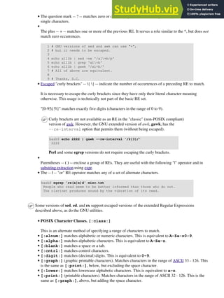 The question mark -- ? -- matches zero or one of the previous RE. It is generally used for matching
single characters.
•
The plus -- + -- matches one or more of the previous RE. It serves a role similar to the *, but does not
match zero occurrences.
1 # GNU versions of sed and awk can use "+",
2 # but it needs to be escaped.
3
4 echo a111b | sed -ne '/a1+b/p'
5 echo a111b | grep 'a1+b'
6 echo a111b | gawk '/a1+b/'
7 # All of above are equivalent.
8
9 # Thanks, S.C.
•
Escaped "curly brackets" -- { } -- indicate the number of occurrences of a preceding RE to match.
It is necessary to escape the curly brackets since they have only their literal character meaning
otherwise. This usage is technically not part of the basic RE set.
"[0-9]{5}" matches exactly five digits (characters in the range of 0 to 9).
Curly brackets are not available as an RE in the "classic" (non-POSIX compliant)
version of awk. However, the GNU extended version of awk, gawk, has the
--re-interval option that permits them (without being escaped).
bash$ echo 2222 | gawk --re-interval '/2{3}/'
2222
Perl and some egrep versions do not require escaping the curly brackets.
•
Parentheses -- ( ) -- enclose a group of REs. They are useful with the following "|" operator and in
substring extraction using expr.
•
The -- | -- "or" RE operator matches any of a set of alternate characters.
bash$ egrep 're(a|e)d' misc.txt
People who read seem to be better informed than those who do not.
The clarinet produces sound by the vibration of its reed.
•
Some versions of sed, ed, and ex support escaped versions of the extended Regular Expressions
described above, as do the GNU utilities.
POSIX Character Classes. [:class:]
This is an alternate method of specifying a range of characters to match.
•
[:alnum:] matches alphabetic or numeric characters. This is equivalent to A-Za-z0-9.
•
[:alpha:] matches alphabetic characters. This is equivalent to A-Za-z.
•
[:blank:] matches a space or a tab.
•
[:cntrl:] matches control characters.
•
[:digit:] matches (decimal) digits. This is equivalent to 0-9.
•
[:graph:] (graphic printable characters). Matches characters in the range of ASCII 33 - 126. This
is the same as [:print:], below, but excluding the space character.
•
[:lower:] matches lowercase alphabetic characters. This is equivalent to a-z.
•
[:print:] (printable characters). Matches characters in the range of ASCII 32 - 126. This is the
same as [:graph:], above, but adding the space character.
•
 