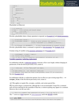 1 while :
2 do
3 operation-1
4 operation-2
5 ...
6 operation-n
7 done
8
9 # Same as:
10 # while true
11 # do
12 # ...
13 # done
Placeholder in if/then test:
1 if condition
2 then : # Do nothing and branch ahead
3 else # Or else ...
4 take-some-action
5 fi
Provide a placeholder where a binary operation is expected, see Example 8-2 and default parameters.
1 : ${username=`whoami`}
2 # ${username=`whoami`} Gives an error without the leading :
3 # unless "username" is a command or builtin...
4
5 : ${1?"Usage: $0 ARGUMENT"} # From "usage-message.sh example script.
Provide a placeholder where a command is expected in a here document. See Example 19-10.
Evaluate string of variables using parameter substitution (as in Example 10-7).
1 : ${HOSTNAME?} ${USER?} ${MAIL?}
2 # Prints error message
3 #+ if one or more of essential environmental variables not set.
Variable expansion / substring replacement.
In combination with the > redirection operator, truncates a file to zero length, without changing its
permissions. If the file did not previously exist, creates it.
1 : > data.xxx # File "data.xxx" now empty.
2
3 # Same effect as cat /dev/null >data.xxx
4 # However, this does not fork a new process, since ":" is a builtin.
See also Example 16-15.
In combination with the >> redirection operator, has no effect on a pre-existing target file (: >>
target_file). If the file did not previously exist, creates it.
This applies to regular files, not pipes, symlinks, and certain special files.
May be used to begin a comment line, although this is not recommended. Using # for a comment
turns off error checking for the remainder of that line, so almost anything may appear in a comment.
However, this is not the case with :.
1 : This is a comment that generates an error, ( if [ $x -eq 3] ).
The ":" serves as a field separator, in /etc/passwd, and in the $PATH variable.
bash$ echo $PATH
/usr/local/bin:/bin:/usr/bin:/usr/X11R6/bin:/sbin:/usr/sbin:/usr/games
 