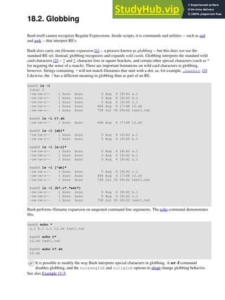 18.2. Globbing
Bash itself cannot recognize Regular Expressions. Inside scripts, it is commands and utilities -- such as sed
and awk -- that interpret RE's.
Bash does carry out filename expansion [1] -- a process known as globbing -- but this does not use the
standard RE set. Instead, globbing recognizes and expands wild cards. Globbing interprets the standard wild
card characters [2] -- * and ?, character lists in square brackets, and certain other special characters (such as ^
for negating the sense of a match). There are important limitations on wild card characters in globbing,
however. Strings containing * will not match filenames that start with a dot, as, for example, .bashrc. [3]
Likewise, the ? has a different meaning in globbing than as part of an RE.
bash$ ls -l
total 2
-rw-rw-r-- 1 bozo bozo 0 Aug 6 18:42 a.1
-rw-rw-r-- 1 bozo bozo 0 Aug 6 18:42 b.1
-rw-rw-r-- 1 bozo bozo 0 Aug 6 18:42 c.1
-rw-rw-r-- 1 bozo bozo 466 Aug 6 17:48 t2.sh
-rw-rw-r-- 1 bozo bozo 758 Jul 30 09:02 test1.txt
bash$ ls -l t?.sh
-rw-rw-r-- 1 bozo bozo 466 Aug 6 17:48 t2.sh
bash$ ls -l [ab]*
-rw-rw-r-- 1 bozo bozo 0 Aug 6 18:42 a.1
-rw-rw-r-- 1 bozo bozo 0 Aug 6 18:42 b.1
bash$ ls -l [a-c]*
-rw-rw-r-- 1 bozo bozo 0 Aug 6 18:42 a.1
-rw-rw-r-- 1 bozo bozo 0 Aug 6 18:42 b.1
-rw-rw-r-- 1 bozo bozo 0 Aug 6 18:42 c.1
bash$ ls -l [^ab]*
-rw-rw-r-- 1 bozo bozo 0 Aug 6 18:42 c.1
-rw-rw-r-- 1 bozo bozo 466 Aug 6 17:48 t2.sh
-rw-rw-r-- 1 bozo bozo 758 Jul 30 09:02 test1.txt
bash$ ls -l {b*,c*,*est*}
-rw-rw-r-- 1 bozo bozo 0 Aug 6 18:42 b.1
-rw-rw-r-- 1 bozo bozo 0 Aug 6 18:42 c.1
-rw-rw-r-- 1 bozo bozo 758 Jul 30 09:02 test1.txt
Bash performs filename expansion on unquoted command-line arguments. The echo command demonstrates
this.
bash$ echo *
a.1 b.1 c.1 t2.sh test1.txt
bash$ echo t*
t2.sh test1.txt
bash$ echo t?.sh
t2.sh
It is possible to modify the way Bash interprets special characters in globbing. A set -f command
disables globbing, and the nocaseglob and nullglob options to shopt change globbing behavior.
See also Example 11-5.
 