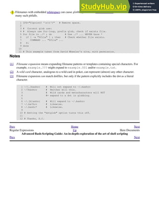 Filenames with embedded whitespace can cause globbing to choke. David Wheeler shows how to avoid
many such pitfalls.
1 IFS="$(printf 'nt')" # Remove space.
2
3 # Correct glob use:
4 # Always use for-loop, prefix glob, check if exists file.
5 for file in ./* ; do # Use ./* ... NEVER bare *
6 if [ -e "$file" ] ; then # Check whether file exists.
7 COMMAND ... "$file" ...
8 fi
9 done
10
11 # This example taken from David Wheeler's site, with permission.
Notes
[1] Filename expansion means expanding filename patterns or templates containing special characters. For
example, example.??? might expand to example.001 and/or example.txt.
[2] A wild card character, analogous to a wild card in poker, can represent (almost) any other character.
[3] Filename expansion can match dotfiles, but only if the pattern explicitly includes the dot as a literal
character.
1 ~/[.]bashrc # Will not expand to ~/.bashrc
2 ~/?bashrc # Neither will this.
3 # Wild cards and metacharacters will NOT
4 #+ expand to a dot in globbing.
5
6 ~/.[b]ashrc # Will expand to ~/.bashrc
7 ~/.ba?hrc # Likewise.
8 ~/.bashr* # Likewise.
9
10 # Setting the "dotglob" option turns this off.
11
12 # Thanks, S.C.
Prev Home Next
Regular Expressions Up Here Documents
Advanced Bash-Scripting Guide: An in-depth exploration of the art of shell scripting
Prev Next
 