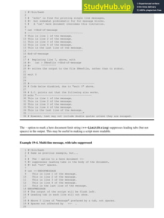 1 #!/bin/bash
2
3 # 'echo' is fine for printing single line messages,
4 #+ but somewhat problematic for for message blocks.
5 # A 'cat' here document overcomes this limitation.
6
7 cat <<End-of-message
8 -------------------------------------
9 This is line 1 of the message.
10 This is line 2 of the message.
11 This is line 3 of the message.
12 This is line 4 of the message.
13 This is the last line of the message.
14 -------------------------------------
15 End-of-message
16
17 # Replacing line 7, above, with
18 #+ cat > $Newfile <<End-of-message
19 #+ ^^^^^^^^^^
20 #+ writes the output to the file $Newfile, rather than to stdout.
21
22 exit 0
23
24
25 #--------------------------------------------
26 # Code below disabled, due to "exit 0" above.
27
28 # S.C. points out that the following also works.
29 echo "-------------------------------------
30 This is line 1 of the message.
31 This is line 2 of the message.
32 This is line 3 of the message.
33 This is line 4 of the message.
34 This is the last line of the message.
35 -------------------------------------"
36 # However, text may not include double quotes unless they are escaped.
The - option to mark a here document limit string (<<-LimitString) suppresses leading tabs (but not
spaces) in the output. This may be useful in making a script more readable.
Example 19-4. Multi-line message, with tabs suppressed
1 #!/bin/bash
2 # Same as previous example, but...
3
4 # The - option to a here document <<-
5 #+ suppresses leading tabs in the body of the document,
6 #+ but *not* spaces.
7
8 cat <<-ENDOFMESSAGE
9 This is line 1 of the message.
10 This is line 2 of the message.
11 This is line 3 of the message.
12 This is line 4 of the message.
13 This is the last line of the message.
14 ENDOFMESSAGE
15 # The output of the script will be flush left.
16 # Leading tab in each line will not show.
17
18 # Above 5 lines of "message" prefaced by a tab, not spaces.
19 # Spaces not affected by <<- .
20
 