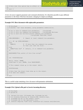 21 # Note that this option has no effect on *embedded* tabs.
22
23 exit 0
A here document supports parameter and command substitution. It is therefore possible to pass different
parameters to the body of the here document, changing its output accordingly.
Example 19-5. Here document with replaceable parameters
1 #!/bin/bash
2 # Another 'cat' here document, using parameter substitution.
3
4 # Try it with no command-line parameters, ./scriptname
5 # Try it with one command-line parameter, ./scriptname Mortimer
6 # Try it with one two-word quoted command-line parameter,
7 # ./scriptname "Mortimer Jones"
8
9 CMDLINEPARAM=1 # Expect at least command-line parameter.
10
11 if [ $# -ge $CMDLINEPARAM ]
12 then
13 NAME=$1 # If more than one command-line param,
14 #+ then just take the first.
15 else
16 NAME="John Doe" # Default, if no command-line parameter.
17 fi
18
19 RESPONDENT="the author of this fine script"
20
21
22 cat <<Endofmessage
23
24 Hello, there, $NAME.
25 Greetings to you, $NAME, from $RESPONDENT.
26
27 # This comment shows up in the output (why?).
28
29 Endofmessage
30
31 # Note that the blank lines show up in the output.
32 # So does the comment.
33
34 exit
This is a useful script containing a here document with parameter substitution.
Example 19-6. Upload a file pair to Sunsite incoming directory
1 #!/bin/bash
2 # upload.sh
3
4 # Upload file pair (Filename.lsm, Filename.tar.gz)
5 #+ to incoming directory at Sunsite/UNC (ibiblio.org).
6 # Filename.tar.gz is the tarball itself.
7 # Filename.lsm is the descriptor file.
8 # Sunsite requires "lsm" file, otherwise will bounce contributions.
9
 