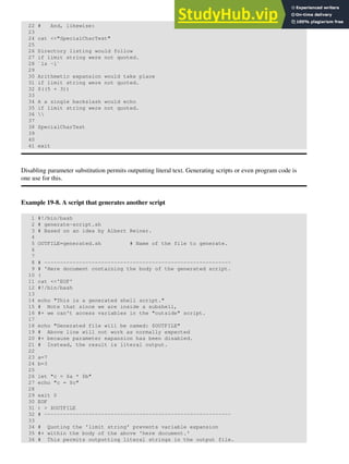 22 # And, likewise:
23
24 cat <<"SpecialCharTest"
25
26 Directory listing would follow
27 if limit string were not quoted.
28 `ls -l`
29
30 Arithmetic expansion would take place
31 if limit string were not quoted.
32 $((5 + 3))
33
34 A a single backslash would echo
35 if limit string were not quoted.
36 
37
38 SpecialCharTest
39
40
41 exit
Disabling parameter substitution permits outputting literal text. Generating scripts or even program code is
one use for this.
Example 19-8. A script that generates another script
1 #!/bin/bash
2 # generate-script.sh
3 # Based on an idea by Albert Reiner.
4
5 OUTFILE=generated.sh # Name of the file to generate.
6
7
8 # -----------------------------------------------------------
9 # 'Here document containing the body of the generated script.
10 (
11 cat <<'EOF'
12 #!/bin/bash
13
14 echo "This is a generated shell script."
15 # Note that since we are inside a subshell,
16 #+ we can't access variables in the "outside" script.
17
18 echo "Generated file will be named: $OUTFILE"
19 # Above line will not work as normally expected
20 #+ because parameter expansion has been disabled.
21 # Instead, the result is literal output.
22
23 a=7
24 b=3
25
26 let "c = $a * $b"
27 echo "c = $c"
28
29 exit 0
30 EOF
31 ) > $OUTFILE
32 # -----------------------------------------------------------
33
34 # Quoting the 'limit string' prevents variable expansion
35 #+ within the body of the above 'here document.'
36 # This permits outputting literal strings in the output file.
 