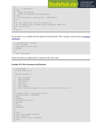 37
38 if [ -f "$OUTFILE" ]
39 then
40 chmod 755 $OUTFILE
41 # Make the generated file executable.
42 else
43 echo "Problem in creating file: "$OUTFILE""
44 fi
45
46 # This method also works for generating
47 #+ C programs, Perl programs, Python programs, Makefiles,
48 #+ and the like.
49
50 exit 0
It is possible to set a variable from the output of a here document. This is actually a devious form of command
substitution.
1 variable=$(cat <<SETVAR
2 This variable
3 runs over multiple lines.
4 SETVAR
5 )
6
7 echo "$variable"
A here document can supply input to a function in the same script.
Example 19-9. Here documents and functions
1 #!/bin/bash
2 # here-function.sh
3
4 GetPersonalData ()
5 {
6 read firstname
7 read lastname
8 read address
9 read city
10 read state
11 read zipcode
12 } # This certainly appears to be an interactive function, but . . .
13
14
15 # Supply input to the above function.
16 GetPersonalData <<RECORD001
17 Bozo
18 Bozeman
19 2726 Nondescript Dr.
20 Bozeman
21 MT
22 21226
23 RECORD001
24
25
26 echo
27 echo "$firstname $lastname"
28 echo "$address"
29 echo "$city, $state $zipcode"
30 echo
31
 