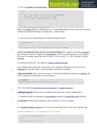 A colon is acceptable as a function name.
1 :()
2 {
3 echo "The name of this function is "$FUNCNAME" "
4 # Why use a colon as a function name?
5 # It's a way of obfuscating your code.
6 }
7
8 :
9
10 # The name of this function is :
This is not portable behavior, and therefore not a recommended practice. In fact, more recent releases
of Bash do not permit this usage. An underscore _ works, though.
A colon can serve as a placeholder in an otherwise empty function.
1 not_empty ()
2 {
3 :
4 } # Contains a : (null command), and so is not empty.
!
reverse (or negate) the sense of a test or exit status [bang]. The ! operator inverts the exit status of
the command to which it is applied (see Example 6-2). It also inverts the meaning of a test operator.
This can, for example, change the sense of equal ( = ) to not-equal ( != ). The ! operator is a Bash
keyword.
In a different context, the ! also appears in indirect variable references.
In yet another context, from the command line, the ! invokes the Bash history mechanism (see
Appendix L). Note that within a script, the history mechanism is disabled.
*
wild card [asterisk]. The * character serves as a "wild card" for filename expansion in globbing. By
itself, it matches every filename in a given directory.
bash$ echo *
abs-book.sgml add-drive.sh agram.sh alias.sh
The * also represents any number (or zero) characters in a regular expression.
*
arithmetic operator. In the context of arithmetic operations, the * denotes multiplication.
** A double asterisk can represent the exponentiation operator or extended file-match globbing.
?
test operator. Within certain expressions, the ? indicates a test for a condition.
In a double-parentheses construct, the ? can serve as an element of a C-style trinary operator. [2]
condition?result-if-true:result-if-false
1 (( var0 = var1<98?9:21 ))
2 # ^ ^
3
4 # if [ "$var1" -lt 98 ]
 