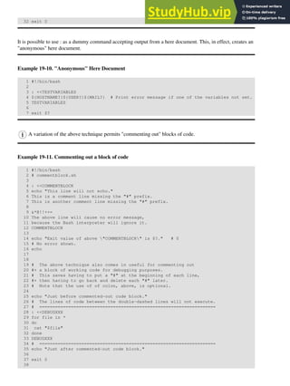 32 exit 0
It is possible to use : as a dummy command accepting output from a here document. This, in effect, creates an
"anonymous" here document.
Example 19-10. "Anonymous" Here Document
1 #!/bin/bash
2
3 : <<TESTVARIABLES
4 ${HOSTNAME?}${USER?}${MAIL?} # Print error message if one of the variables not set.
5 TESTVARIABLES
6
7 exit $?
A variation of the above technique permits "commenting out" blocks of code.
Example 19-11. Commenting out a block of code
1 #!/bin/bash
2 # commentblock.sh
3
4 : <<COMMENTBLOCK
5 echo "This line will not echo."
6 This is a comment line missing the "#" prefix.
7 This is another comment line missing the "#" prefix.
8
9 &*@!!++=
10 The above line will cause no error message,
11 because the Bash interpreter will ignore it.
12 COMMENTBLOCK
13
14 echo "Exit value of above "COMMENTBLOCK" is $?." # 0
15 # No error shown.
16 echo
17
18
19 # The above technique also comes in useful for commenting out
20 #+ a block of working code for debugging purposes.
21 # This saves having to put a "#" at the beginning of each line,
22 #+ then having to go back and delete each "#" later.
23 # Note that the use of of colon, above, is optional.
24
25 echo "Just before commented-out code block."
26 # The lines of code between the double-dashed lines will not execute.
27 # ===================================================================
28 : <<DEBUGXXX
29 for file in *
30 do
31 cat "$file"
32 done
33 DEBUGXXX
34 # ===================================================================
35 echo "Just after commented-out code block."
36
37 exit 0
38
 