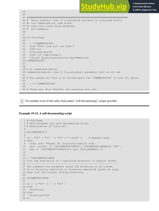 39
40
41 ######################################################################
42 # Note, however, that if a bracketed variable is contained within
43 #+ the commented-out code block,
44 #+ then this could cause problems.
45 # for example:
46
47
48 #/!/bin/bash
49
50 : <<COMMENTBLOCK
51 echo "This line will not echo."
52 &*@!!++=
53 ${foo_bar_bazz?}
54 $(rm -rf /tmp/foobar/)
55 $(touch my_build_directory/cups/Makefile)
56 COMMENTBLOCK
57
58
59 $ sh commented-bad.sh
60 commented-bad.sh: line 3: foo_bar_bazz: parameter null or not set
61
62 # The remedy for this is to strong-quote the 'COMMENTBLOCK' in line 49, above.
63
64 : <<'COMMENTBLOCK'
65
66 # Thank you, Kurt Pfeifle, for pointing this out.
Yet another twist of this nifty trick makes "self-documenting" scripts possible.
Example 19-12. A self-documenting script
1 #!/bin/bash
2 # self-document.sh: self-documenting script
3 # Modification of "colm.sh".
4
5 DOC_REQUEST=70
6
7 if [ "$1" = "-h" -o "$1" = "--help" ] # Request help.
8 then
9 echo; echo "Usage: $0 [directory-name]"; echo
10 sed --silent -e '/DOCUMENTATIONXX$/,/^DOCUMENTATIONXX$/p' "$0" |
11 sed -e '/DOCUMENTATIONXX$/d'; exit $DOC_REQUEST; fi
12
13
14 : <<DOCUMENTATIONXX
15 List the statistics of a specified directory in tabular format.
16 ---------------------------------------------------------------
17 The command-line parameter gives the directory to be listed.
18 If no directory specified or directory specified cannot be read,
19 then list the current working directory.
20
21 DOCUMENTATIONXX
22
23 if [ -z "$1" -o ! -r "$1" ]
24 then
25 directory=.
26 else
27 directory="$1"
28 fi
 