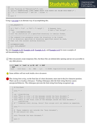 29
30 echo "Listing of "$directory":"; echo
31 (printf "PERMISSIONS LINKS OWNER GROUP SIZE MONTH DAY HH:MM PROG-NAMEn" 
32 ; ls -l "$directory" | sed 1d) | column -t
33
34 exit 0
Using a cat script is an alternate way of accomplishing this.
1 DOC_REQUEST=70
2
3 if [ "$1" = "-h" -o "$1" = "--help" ] # Request help.
4 then # Use a "cat script" . . .
5 cat <<DOCUMENTATIONXX
6 List the statistics of a specified directory in tabular format.
7 ---------------------------------------------------------------
8 The command-line parameter gives the directory to be listed.
9 If no directory specified or directory specified cannot be read,
10 then list the current working directory.
11
12 DOCUMENTATIONXX
13 exit $DOC_REQUEST
14 fi
See also Example A-28, Example A-40, Example A-41, and Example A-42 for more examples of
self-documenting scripts.
Here documents create temporary files, but these files are deleted after opening and are not accessible to
any other process.
bash$ bash -c 'lsof -a -p $$ -d0' << EOF
> EOF
lsof 1213 bozo 0r REG 3,5 0 30386 /tmp/t1213-0-sh (deleted)
Some utilities will not work inside a here document.
The closing limit string, on the final line of a here document, must start in the first character position.
There can be no leading whitespace. Trailing whitespace after the limit string likewise causes
unexpected behavior. The whitespace prevents the limit string from being recognized. [1]
1 #!/bin/bash
2
3 echo "----------------------------------------------------------------------"
4
5 cat <<LimitString
6 echo "This is line 1 of the message inside the here document."
7 echo "This is line 2 of the message inside the here document."
8 echo "This is the final line of the message inside the here document."
9 LimitString
10 #^^^^Indented limit string. Error! This script will not behave as expected.
11
12 echo "----------------------------------------------------------------------"
13
14 # These comments are outside the 'here document',
15 #+ and should not echo.
16
17 echo "Outside the here document."
18
19 exit 0
20
 