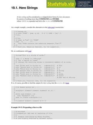 19.1. Here Strings
A here string can be considered as a stripped-down form of a here document.
It consists of nothing more than COMMAND <<< $WORD,
where $WORD is expanded and fed to the stdin of COMMAND.
As a simple example, consider this alternative to the echo-grep construction.
1 # Instead of:
2 if echo "$VAR" | grep -q txt # if [[ $VAR = *txt* ]]
3 # etc.
4
5 # Try:
6 if grep -q "txt" <<< "$VAR"
7 then # ^^^
8 echo "$VAR contains the substring sequence "txt""
9 fi
10 # Thank you, Sebastian Kaminski, for the suggestion.
Or, in combination with read:
1 String="This is a string of words."
2
3 read -r -a Words <<< "$String"
4 # The -a option to "read"
5 #+ assigns the resulting values to successive members of an array.
6
7 echo "First word in String is: ${Words[0]}" # This
8 echo "Second word in String is: ${Words[1]}" # is
9 echo "Third word in String is: ${Words[2]}" # a
10 echo "Fourth word in String is: ${Words[3]}" # string
11 echo "Fifth word in String is: ${Words[4]}" # of
12 echo "Sixth word in String is: ${Words[5]}" # words.
13 echo "Seventh word in String is: ${Words[6]}" # (null)
14 # Past end of $String.
15
16 # Thank you, Francisco Lobo, for the suggestion.
It is, of course, possible to feed the output of a here string into the stdin of a loop.
1 # As Seamus points out . . .
2
3 ArrayVar=( element0 element1 element2 {A..D} )
4
5 while read element ; do
6 echo "$element" 1>&2
7 done <<< $(echo ${ArrayVar[*]})
8
9 # element0 element1 element2 A B C D
Example 19-13. Prepending a line to a file
1 #!/bin/bash
2 # prepend.sh: Add text at beginning of file.
3 #
4 # Example contributed by Kenny Stauffer,
5 #+ and slightly modified by document author.
 