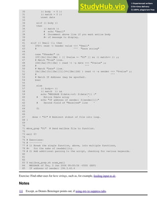 30 (( body = 0 )) # "Zero out" variables.
31 (( match = 0 ))
32 unset date
33
34 elif (( body ))
35 then
36 (( match ))
37 # echo "$mail"
38 # Uncomment above line if you want entire body
39 #+ of message to display.
40
41 elif [[ $mail ]]; then
42 IFS=: read -r header value <<< "$mail"
43 # ^^^ "here string"
44
45 case "$header" in
46 [Ff][Rr][Oo][Mm] ) [[ $value =~ "$2" ]] && (( match++ )) ;;
47 # Match "From" line.
48 [Dd][Aa][Tt][Ee] ) read -r -a date <<< "$value" ;;
49 # ^^^
50 # Match "Date" line.
51 [Rr][Ee][Cc][Ee][Ii][Vv][Ee][Dd] ) read -r -a sender <<< "$value" ;;
52 # ^^^
53 # Match IP Address (may be spoofed).
54 esac
55
56 else
57 (( body++ ))
58 (( match )) &&
59 echo "MESSAGE ${date:+of: ${date[*]} }"
60 # Entire $date array ^
61 echo "IP address of sender: ${sender[1]}"
62 # Second field of "Received" line ^
63
64 fi
65
66
67 done < "$1" # Redirect stdout of file into loop.
68 }
69
70
71 mbox_grep "$1" # Send mailbox file to function.
72
73 exit $?
74
75 # Exercises:
76 # ---------
77 # 1) Break the single function, above, into multiple functions,
78 #+ for the sake of readability.
79 # 2) Add additional parsing to the script, checking for various keywords.
80
81
82
83 $ mailbox_grep.sh scam_mail
84 MESSAGE of Thu, 5 Jan 2006 08:00:56 -0500 (EST)
85 IP address of sender: 196.3.62.4
Exercise: Find other uses for here strings, such as, for example, feeding input to dc.
Notes
[1] Except, as Dennis Benzinger points out, if using <<- to suppress tabs.
 