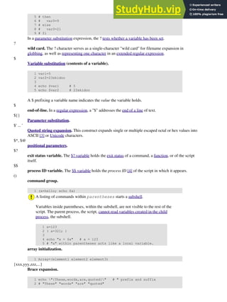 5 # then
6 # var0=9
7 # else
8 # var0=21
9 # fi
In a parameter substitution expression, the ? tests whether a variable has been set.
?
wild card. The ? character serves as a single-character "wild card" for filename expansion in
globbing, as well as representing one character in an extended regular expression.
$
Variable substitution (contents of a variable).
1 var1=5
2 var2=23skidoo
3
4 echo $var1 # 5
5 echo $var2 # 23skidoo
A $ prefixing a variable name indicates the value the variable holds.
$
end-of-line. In a regular expression, a "$" addresses the end of a line of text.
${}
Parameter substitution.
$' ... '
Quoted string expansion. This construct expands single or multiple escaped octal or hex values into
ASCII [3] or Unicode characters.
$*, $@
positional parameters.
$?
exit status variable. The $? variable holds the exit status of a command, a function, or of the script
itself.
$$
process ID variable. The $$ variable holds the process ID [4] of the script in which it appears.
()
command group.
1 (a=hello; echo $a)
A listing of commands within parentheses starts a subshell.
Variables inside parentheses, within the subshell, are not visible to the rest of the
script. The parent process, the script, cannot read variables created in the child
process, the subshell.
1 a=123
2 ( a=321; )
3
4 echo "a = $a" # a = 123
5 # "a" within parentheses acts like a local variable.
array initialization.
1 Array=(element1 element2 element3)
{xxx,yyy,zzz,...}
Brace expansion.
1 echo "{These,words,are,quoted}" # " prefix and suffix
2 # "These" "words" "are" "quoted"
 