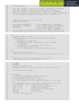 49 LOGFILE=script.log
50
51 echo "This statement is sent to the log file, "$LOGFILE"." 1>$LOGFILE
52 echo "This statement is appended to "$LOGFILE"." 1>>$LOGFILE
53 echo "This statement is also appended to "$LOGFILE"." 1>>$LOGFILE
54 echo "This statement is echoed to stdout, and will not appear in "$LOGFILE"."
55 # These redirection commands automatically "reset" after each line.
56
57
58
59 # Redirecting stderr, one line at a time.
60 ERRORFILE=script.errors
61
62 bad_command1 2>$ERRORFILE # Error message sent to $ERRORFILE.
63 bad_command2 2>>$ERRORFILE # Error message appended to $ERRORFILE.
64 bad_command3 # Error message echoed to stderr,
65 #+ and does not appear in $ERRORFILE.
66 # These redirection commands also automatically "reset" after each line.
67 #=======================================================================
1 2>&1
2 # Redirects stderr to stdout.
3 # Error messages get sent to same place as standard output.
4 >>filename 2>&1
5 bad_command >>filename 2>&1
6 # Appends both stdout and stderr to the file "filename" ...
7 2>&1 | [command(s)]
8 bad_command 2>&1 | awk '{print $5}' # found
9 # Sends stderr through a pipe.
10 # |& was added to Bash 4 as an abbreviation for 2>&1 |.
11
12 i>&j
13 # Redirects file descriptor i to j.
14 # All output of file pointed to by i gets sent to file pointed to by j.
15
16 >&j
17 # Redirects, by default, file descriptor 1 (stdout) to j.
18 # All stdout gets sent to file pointed to by j.
1 0< FILENAME
2 < FILENAME
3 # Accept input from a file.
4 # Companion command to ">", and often used in combination with it.
5 #
6 # grep search-word <filename
7
8
9 [j]<>filename
10 # Open file "filename" for reading and writing,
11 #+ and assign file descriptor "j" to it.
12 # If "filename" does not exist, create it.
13 # If file descriptor "j" is not specified, default to fd 0, stdin.
14 #
15 # An application of this is writing at a specified place in a file.
16 echo 1234567890 > File # Write string to "File".
17 exec 3<> File # Open "File" and assign fd 3 to it.
18 read -n 4 <&3 # Read only 4 characters.
19 echo -n . >&3 # Write a decimal point there.
20 exec 3>&- # Close fd 3.
21 cat File # ==> 1234.67890
22 # Random access, by golly.
23
24
25
26 |
 