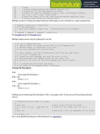 27 # Pipe.
28 # General purpose process and command chaining tool.
29 # Similar to ">", but more general in effect.
30 # Useful for chaining commands, scripts, files, and programs together.
31 cat *.txt | sort | uniq > result-file
32 # Sorts the output of all the .txt files and deletes duplicate lines,
33 # finally saves results to "result-file".
Multiple instances of input and output redirection and/or pipes can be combined in a single command line.
1 command < input-file > output-file
2 # Or the equivalent:
3 < input-file command > output-file # Although this is non-standard.
4
5 command1 | command2 | command3 > output-file
See Example 16-31 and Example A-14.
Multiple output streams may be redirected to one file.
1 ls -yz >> command.log 2>&1
2 # Capture result of illegal options "yz" in file "command.log."
3 # Because stderr is redirected to the file,
4 #+ any error messages will also be there.
5
6 # Note, however, that the following does *not* give the same result.
7 ls -yz 2>&1 >> command.log
8 # Outputs an error message, but does not write to file.
9 # More precisely, the command output (in this case, null)
10 #+ writes to the file, but the error message goes only to stdout.
11
12 # If redirecting both stdout and stderr,
13 #+ the order of the commands makes a difference.
Closing File Descriptors
n<&-
Close input file descriptor n.
0<&-, <&-
Close stdin.
n>&-
Close output file descriptor n.
1>&-, >&-
Close stdout.
Child processes inherit open file descriptors. This is why pipes work. To prevent an fd from being inherited,
close it.
1 # Redirecting only stderr to a pipe.
2
3 exec 3>&1 # Save current "value" of stdout.
4 ls -l 2>&1 >&3 3>&- | grep bad 3>&- # Close fd 3 for 'grep' (but not 'ls').
5 # ^^^^ ^^^^
6 exec 3>&- # Now close it for the remainder of the script.
7
8 # Thanks, S.C.
For a more detailed introduction to I/O redirection see Appendix F.
 