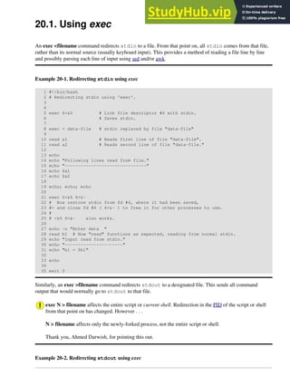 20.1. Using exec
An exec <filename command redirects stdin to a file. From that point on, all stdin comes from that file,
rather than its normal source (usually keyboard input). This provides a method of reading a file line by line
and possibly parsing each line of input using sed and/or awk.
Example 20-1. Redirecting stdin using exec
1 #!/bin/bash
2 # Redirecting stdin using 'exec'.
3
4
5 exec 6<&0 # Link file descriptor #6 with stdin.
6 # Saves stdin.
7
8 exec < data-file # stdin replaced by file "data-file"
9
10 read a1 # Reads first line of file "data-file".
11 read a2 # Reads second line of file "data-file."
12
13 echo
14 echo "Following lines read from file."
15 echo "-------------------------------"
16 echo $a1
17 echo $a2
18
19 echo; echo; echo
20
21 exec 0<&6 6<&-
22 # Now restore stdin from fd #6, where it had been saved,
23 #+ and close fd #6 ( 6<&- ) to free it for other processes to use.
24 #
25 # <&6 6<&- also works.
26
27 echo -n "Enter data "
28 read b1 # Now "read" functions as expected, reading from normal stdin.
29 echo "Input read from stdin."
30 echo "----------------------"
31 echo "b1 = $b1"
32
33 echo
34
35 exit 0
Similarly, an exec >filename command redirects stdout to a designated file. This sends all command
output that would normally go to stdout to that file.
exec N > filename affects the entire script or current shell. Redirection in the PID of the script or shell
from that point on has changed. However . . .
N > filename affects only the newly-forked process, not the entire script or shell.
Thank you, Ahmed Darwish, for pointing this out.
Example 20-2. Redirecting stdout using exec
 