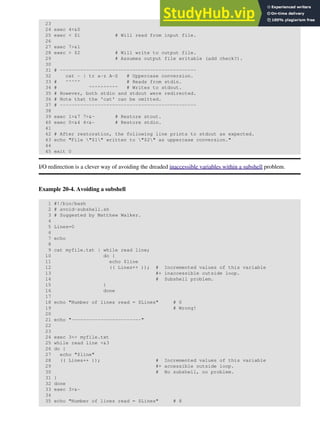 23
24 exec 4<&0
25 exec < $1 # Will read from input file.
26
27 exec 7>&1
28 exec > $2 # Will write to output file.
29 # Assumes output file writable (add check?).
30
31 # -----------------------------------------------
32 cat - | tr a-z A-Z # Uppercase conversion.
33 # ^^^^^ # Reads from stdin.
34 # ^^^^^^^^^^ # Writes to stdout.
35 # However, both stdin and stdout were redirected.
36 # Note that the 'cat' can be omitted.
37 # -----------------------------------------------
38
39 exec 1>&7 7>&- # Restore stout.
40 exec 0<&4 4<&- # Restore stdin.
41
42 # After restoration, the following line prints to stdout as expected.
43 echo "File "$1" written to "$2" as uppercase conversion."
44
45 exit 0
I/O redirection is a clever way of avoiding the dreaded inaccessible variables within a subshell problem.
Example 20-4. Avoiding a subshell
1 #!/bin/bash
2 # avoid-subshell.sh
3 # Suggested by Matthew Walker.
4
5 Lines=0
6
7 echo
8
9 cat myfile.txt | while read line;
10 do {
11 echo $line
12 (( Lines++ )); # Incremented values of this variable
13 #+ inaccessible outside loop.
14 # Subshell problem.
15 }
16 done
17
18 echo "Number of lines read = $Lines" # 0
19 # Wrong!
20
21 echo "------------------------"
22
23
24 exec 3<> myfile.txt
25 while read line <&3
26 do {
27 echo "$line"
28 (( Lines++ )); # Incremented values of this variable
29 #+ accessible outside loop.
30 # No subshell, no problem.
31 }
32 done
33 exec 3>&-
34
35 echo "Number of lines read = $Lines" # 8
 