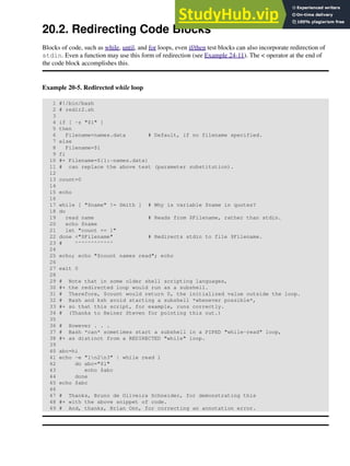 20.2. Redirecting Code Blocks
Blocks of code, such as while, until, and for loops, even if/then test blocks can also incorporate redirection of
stdin. Even a function may use this form of redirection (see Example 24-11). The < operator at the end of
the code block accomplishes this.
Example 20-5. Redirected while loop
1 #!/bin/bash
2 # redir2.sh
3
4 if [ -z "$1" ]
5 then
6 Filename=names.data # Default, if no filename specified.
7 else
8 Filename=$1
9 fi
10 #+ Filename=${1:-names.data}
11 # can replace the above test (parameter substitution).
12
13 count=0
14
15 echo
16
17 while [ "$name" != Smith ] # Why is variable $name in quotes?
18 do
19 read name # Reads from $Filename, rather than stdin.
20 echo $name
21 let "count += 1"
22 done <"$Filename" # Redirects stdin to file $Filename.
23 # ^^^^^^^^^^^^
24
25 echo; echo "$count names read"; echo
26
27 exit 0
28
29 # Note that in some older shell scripting languages,
30 #+ the redirected loop would run as a subshell.
31 # Therefore, $count would return 0, the initialized value outside the loop.
32 # Bash and ksh avoid starting a subshell *whenever possible*,
33 #+ so that this script, for example, runs correctly.
34 # (Thanks to Heiner Steven for pointing this out.)
35
36 # However . . .
37 # Bash *can* sometimes start a subshell in a PIPED "while-read" loop,
38 #+ as distinct from a REDIRECTED "while" loop.
39
40 abc=hi
41 echo -e "1n2n3" | while read l
42 do abc="$l"
43 echo $abc
44 done
45 echo $abc
46
47 # Thanks, Bruno de Oliveira Schneider, for demonstrating this
48 #+ with the above snippet of code.
49 # And, thanks, Brian Onn, for correcting an annotation error.
 