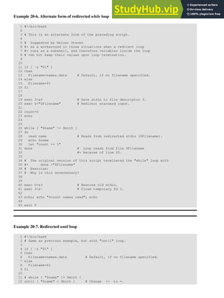 Example 20-6. Alternate form of redirected while loop
1 #!/bin/bash
2
3 # This is an alternate form of the preceding script.
4
5 # Suggested by Heiner Steven
6 #+ as a workaround in those situations when a redirect loop
7 #+ runs as a subshell, and therefore variables inside the loop
8 # +do not keep their values upon loop termination.
9
10
11 if [ -z "$1" ]
12 then
13 Filename=names.data # Default, if no filename specified.
14 else
15 Filename=$1
16 fi
17
18
19 exec 3<&0 # Save stdin to file descriptor 3.
20 exec 0<"$Filename" # Redirect standard input.
21
22 count=0
23 echo
24
25
26 while [ "$name" != Smith ]
27 do
28 read name # Reads from redirected stdin ($Filename).
29 echo $name
30 let "count += 1"
31 done # Loop reads from file $Filename
32 #+ because of line 20.
33
34 # The original version of this script terminated the "while" loop with
35 #+ done <"$Filename"
36 # Exercise:
37 # Why is this unnecessary?
38
39
40 exec 0<&3 # Restore old stdin.
41 exec 3<&- # Close temporary fd 3.
42
43 echo; echo "$count names read"; echo
44
45 exit 0
Example 20-7. Redirected until loop
1 #!/bin/bash
2 # Same as previous example, but with "until" loop.
3
4 if [ -z "$1" ]
5 then
6 Filename=names.data # Default, if no filename specified.
7 else
8 Filename=$1
9 fi
10
11 # while [ "$name" != Smith ]
12 until [ "$name" = Smith ] # Change != to =.
 
