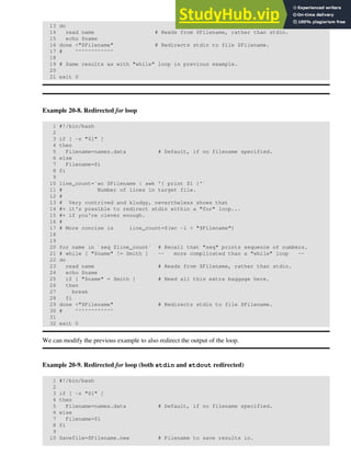 13 do
14 read name # Reads from $Filename, rather than stdin.
15 echo $name
16 done <"$Filename" # Redirects stdin to file $Filename.
17 # ^^^^^^^^^^^^
18
19 # Same results as with "while" loop in previous example.
20
21 exit 0
Example 20-8. Redirected for loop
1 #!/bin/bash
2
3 if [ -z "$1" ]
4 then
5 Filename=names.data # Default, if no filename specified.
6 else
7 Filename=$1
8 fi
9
10 line_count=`wc $Filename | awk '{ print $1 }'`
11 # Number of lines in target file.
12 #
13 # Very contrived and kludgy, nevertheless shows that
14 #+ it's possible to redirect stdin within a "for" loop...
15 #+ if you're clever enough.
16 #
17 # More concise is line_count=$(wc -l < "$Filename")
18
19
20 for name in `seq $line_count` # Recall that "seq" prints sequence of numbers.
21 # while [ "$name" != Smith ] -- more complicated than a "while" loop --
22 do
23 read name # Reads from $Filename, rather than stdin.
24 echo $name
25 if [ "$name" = Smith ] # Need all this extra baggage here.
26 then
27 break
28 fi
29 done <"$Filename" # Redirects stdin to file $Filename.
30 # ^^^^^^^^^^^^
31
32 exit 0
We can modify the previous example to also redirect the output of the loop.
Example 20-9. Redirected for loop (both stdin and stdout redirected)
1 #!/bin/bash
2
3 if [ -z "$1" ]
4 then
5 Filename=names.data # Default, if no filename specified.
6 else
7 Filename=$1
8 fi
9
10 Savefile=$Filename.new # Filename to save results in.
 
