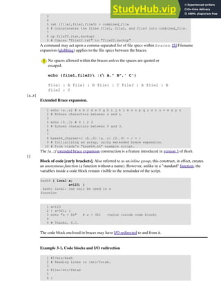 3
4
5 cat {file1,file2,file3} > combined_file
6 # Concatenates the files file1, file2, and file3 into combined_file.
7
8 cp file22.{txt,backup}
9 # Copies "file22.txt" to "file22.backup"
A command may act upon a comma-separated list of file specs within braces. [5] Filename
expansion (globbing) applies to the file specs between the braces.
No spaces allowed within the braces unless the spaces are quoted or
escaped.
echo {file1,file2} :{ A," B",' C'}
file1 : A file1 : B file1 : C file2 : A file2 : B
file2 : C
{a..z}
Extended Brace expansion.
1 echo {a..z} # a b c d e f g h i j k l m n o p q r s t u v w x y z
2 # Echoes characters between a and z.
3
4 echo {0..3} # 0 1 2 3
5 # Echoes characters between 0 and 3.
6
7
8 base64_charset=( {A..Z} {a..z} {0..9} + / = )
9 # Initializing an array, using extended brace expansion.
10 # From vladz's "base64.sh" example script.
The {a..z} extended brace expansion construction is a feature introduced in version 3 of Bash.
{}
Block of code [curly brackets]. Also referred to as an inline group, this construct, in effect, creates
an anonymous function (a function without a name). However, unlike in a "standard" function, the
variables inside a code block remain visible to the remainder of the script.
bash$ { local a;
a=123; }
bash: local: can only be used in a
function
1 a=123
2 { a=321; }
3 echo "a = $a" # a = 321 (value inside code block)
4
5 # Thanks, S.C.
The code block enclosed in braces may have I/O redirected to and from it.
Example 3-1. Code blocks and I/O redirection
1 #!/bin/bash
2 # Reading lines in /etc/fstab.
3
4 File=/etc/fstab
5
6 {
 