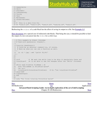 15 Semmelweiss
16 Smith
17 Steinmetz
18 Tukhashevsky
19 Turing
20 Venn
21 Warshawski
22 Znosko-Borowski
23
24 # This is a data file for
25 #+ "redir2.sh", "redir3.sh", "redir4.sh", "redir4a.sh", "redir5.sh".
Redirecting the stdout of a code block has the effect of saving its output to a file. See Example 3-2.
Here documents are a special case of redirected code blocks. That being the case, it should be possible to feed
the output of a here document into the stdin for a while loop.
1 # This example by Albert Siersema
2 # Used with permission (thanks!).
3
4 function doesOutput()
5 # Could be an external command too, of course.
6 # Here we show you can use a function as well.
7 {
8 ls -al *.jpg | awk '{print $5,$9}'
9 }
10
11
12 nr=0 # We want the while loop to be able to manipulate these and
13 totalSize=0 #+ to be able to see the changes after the 'while' finished.
14
15 while read fileSize fileName ; do
16 echo "$fileName is $fileSize bytes"
17 let nr++
18 totalSize=$((totalSize+fileSize)) # Or: "let totalSize+=fileSize"
19 done<<EOF
20 $(doesOutput)
21 EOF
22
23 echo "$nr files totaling $totalSize bytes"
Prev Home Next
I/O Redirection Up Applications
Advanced Bash-Scripting Guide: An in-depth exploration of the art of shell scripting
Prev Chapter 20. I/O Redirection Next
 
