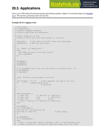 20.3. Applications
Clever use of I/O redirection permits parsing and stitching together snippets of command output (see Example
15-7). This permits generating report and log files.
Example 20-12. Logging events
1 #!/bin/bash
2 # logevents.sh
3 # Author: Stephane Chazelas.
4 # Used in ABS Guide with permission.
5
6 # Event logging to a file.
7 # Must be run as root (for write access in /var/log).
8
9 ROOT_UID=0 # Only users with $UID 0 have root privileges.
10 E_NOTROOT=67 # Non-root exit error.
11
12
13 if [ "$UID" -ne "$ROOT_UID" ]
14 then
15 echo "Must be root to run this script."
16 exit $E_NOTROOT
17 fi
18
19
20 FD_DEBUG1=3
21 FD_DEBUG2=4
22 FD_DEBUG3=5
23
24 # === Uncomment one of the two lines below to activate script. ===
25 # LOG_EVENTS=1
26 # LOG_VARS=1
27
28
29 log() # Writes time and date to log file.
30 {
31 echo "$(date) $*" >&7 # This *appends* the date to the file.
32 # ^^^^^^^ command substitution
33 # See below.
34 }
35
36
37
38 case $LOG_LEVEL in
39 1) exec 3>&2 4> /dev/null 5> /dev/null;;
40 2) exec 3>&2 4>&2 5> /dev/null;;
41 3) exec 3>&2 4>&2 5>&2;;
42 *) exec 3> /dev/null 4> /dev/null 5> /dev/null;;
43 esac
44
45 FD_LOGVARS=6
46 if [[ $LOG_VARS ]]
47 then exec 6>> /var/log/vars.log
48 else exec 6> /dev/null # Bury output.
49 fi
50
51 FD_LOGEVENTS=7
52 if [[ $LOG_EVENTS ]]
53 then
54 # exec 7 >(exec gawk '{print strftime(), $0}' >> /var/log/event.log)
55 # Above line fails in versions of Bash more recent than 2.04. Why?
 