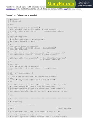 Variables in a subshell are not visible outside the block of code in the subshell. They are not accessible to the
parent process, to the shell that launched the subshell. These are, in effect, variables local to the child process.
Example 21-1. Variable scope in a subshell
1 #!/bin/bash
2 # subshell.sh
3
4 echo
5
6 echo "We are outside the subshell."
7 echo "Subshell level OUTSIDE subshell = $BASH_SUBSHELL"
8 # Bash, version 3, adds the new $BASH_SUBSHELL variable.
9 echo; echo
10
11 outer_variable=Outer
12 global_variable=
13 # Define global variable for "storage" of
14 #+ value of subshell variable.
15
16 (
17 echo "We are inside the subshell."
18 echo "Subshell level INSIDE subshell = $BASH_SUBSHELL"
19 inner_variable=Inner
20
21 echo "From inside subshell, "inner_variable" = $inner_variable"
22 echo "From inside subshell, "outer" = $outer_variable"
23
24 global_variable="$inner_variable" # Will this allow "exporting"
25 #+ a subshell variable?
26 )
27
28 echo; echo
29 echo "We are outside the subshell."
30 echo "Subshell level OUTSIDE subshell = $BASH_SUBSHELL"
31 echo
32
33 if [ -z "$inner_variable" ]
34 then
35 echo "inner_variable undefined in main body of shell"
36 else
37 echo "inner_variable defined in main body of shell"
38 fi
39
40 echo "From main body of shell, "inner_variable" = $inner_variable"
41 # $inner_variable will show as blank (uninitialized)
42 #+ because variables defined in a subshell are "local variables".
43 # Is there a remedy for this?
44 echo "global_variable = "$global_variable"" # Why doesn't this work?
45
46 echo
47
48 # =======================================================================
49
50 # Additionally ...
51
52 echo "-----------------"; echo
53
54 var=41 # Global variable.
55
56 ( let "var+=1"; echo "$var INSIDE subshell = $var" ) # 42
57
58 echo "$var OUTSIDE subshell = $var" # 41
59 # Variable operations inside a subshell, even to a GLOBAL variable
 