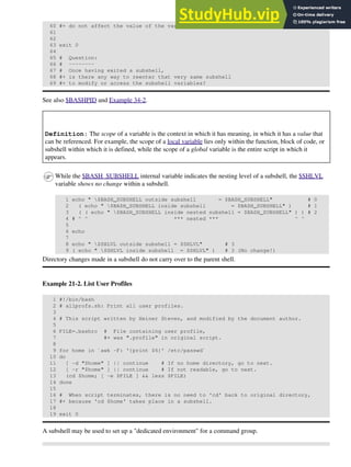 60 #+ do not affect the value of the variable outside the subshell!
61
62
63 exit 0
64
65 # Question:
66 # --------
67 # Once having exited a subshell,
68 #+ is there any way to reenter that very same subshell
69 #+ to modify or access the subshell variables?
See also $BASHPID and Example 34-2.
Definition: The scope of a variable is the context in which it has meaning, in which it has a value that
can be referenced. For example, the scope of a local variable lies only within the function, block of code, or
subshell within which it is defined, while the scope of a global variable is the entire script in which it
appears.
While the $BASH_SUBSHELL internal variable indicates the nesting level of a subshell, the $SHLVL
variable shows no change within a subshell.
1 echo " $BASH_SUBSHELL outside subshell = $BASH_SUBSHELL" # 0
2 ( echo " $BASH_SUBSHELL inside subshell = $BASH_SUBSHELL" ) # 1
3 ( ( echo " $BASH_SUBSHELL inside nested subshell = $BASH_SUBSHELL" ) ) # 2
4 # ^ ^ *** nested *** ^ ^
5
6 echo
7
8 echo " $SHLVL outside subshell = $SHLVL" # 3
9 ( echo " $SHLVL inside subshell = $SHLVL" ) # 3 (No change!)
Directory changes made in a subshell do not carry over to the parent shell.
Example 21-2. List User Profiles
1 #!/bin/bash
2 # allprofs.sh: Print all user profiles.
3
4 # This script written by Heiner Steven, and modified by the document author.
5
6 FILE=.bashrc # File containing user profile,
7 #+ was ".profile" in original script.
8
9 for home in `awk -F: '{print $6}' /etc/passwd`
10 do
11 [ -d "$home" ] || continue # If no home directory, go to next.
12 [ -r "$home" ] || continue # If not readable, go to next.
13 (cd $home; [ -e $FILE ] && less $FILE)
14 done
15
16 # When script terminates, there is no need to 'cd' back to original directory,
17 #+ because 'cd $home' takes place in a subshell.
18
19 exit 0
A subshell may be used to set up a "dedicated environment" for a command group.
 